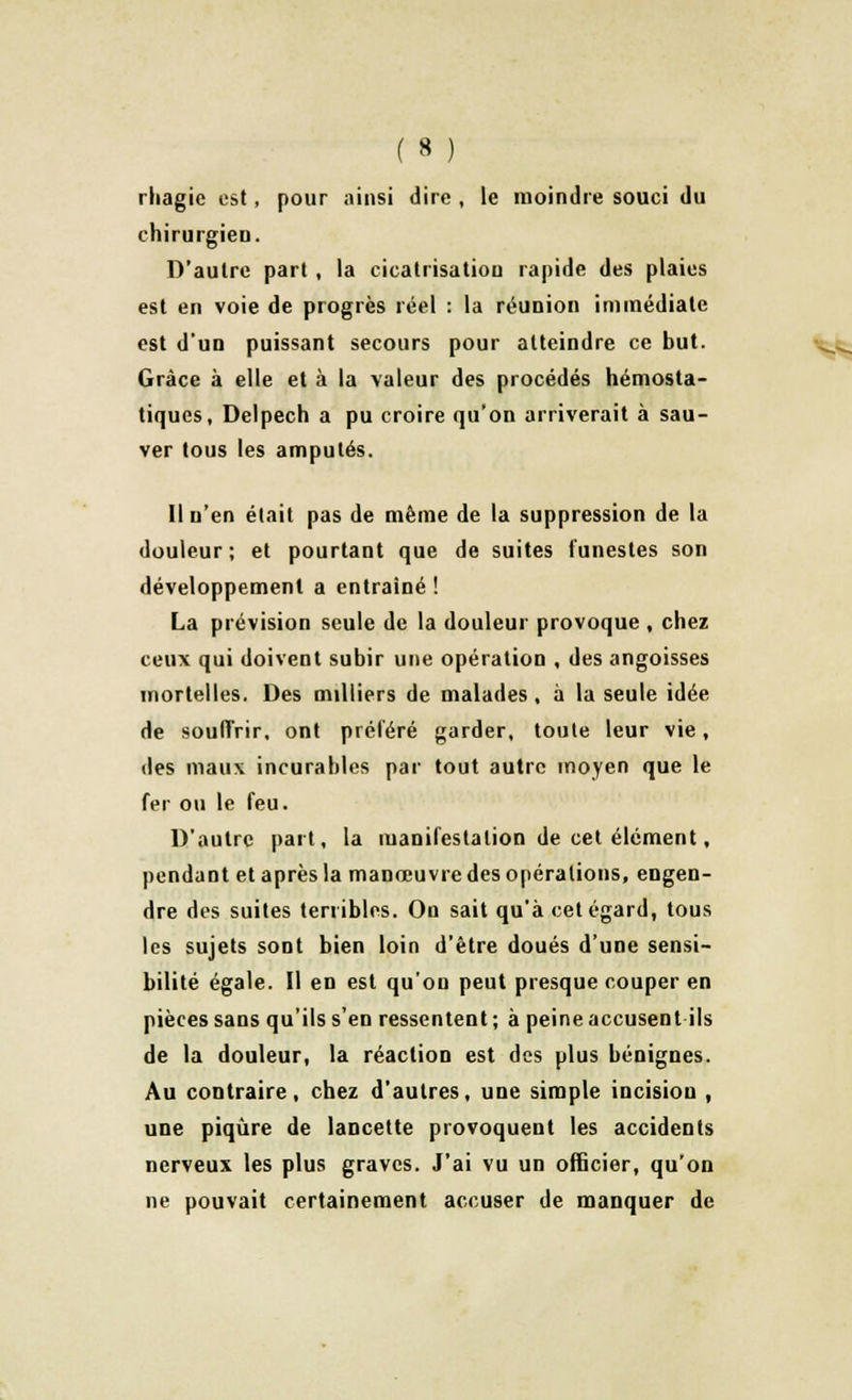 rliagie est, pour ainsi dire , le moindre souci du chirurgien. D'autre part , la cicatrisation rapide des plaies est en voie de progrès réel : la réunion immédiate est d'un puissant secours pour atteindre ce but. Grâce à elle et à la valeur des procédés hémosta- tiques, Delpech a pu croire qu'on arriverait à sau- ver tous les amputés. Il n'en était pas de même de la suppression de la douleur; et pourtant que de suites funestes son développement a entraîné ! La prévision seule de la douleur provoque , chez ceux qui doivent subir une opération , des angoisses mortelles. Des milliers de malades, à la seule idée de souffrir, ont préféré garder, toute leur vie, des maux incurables par tout autre moyen que le fer ou le feu. D'autre part, la manifestation de cet élément, pendant et après la manœuvre des opérations, engen- dre des suites terribles. On sait qu'à cet égard, tous les sujets sont bien loin d'être doués d'une sensi- bilité égale. Il en est qu'on peut presque couper en pièces sans qu'ils s'en ressentent ; à peine accusent ils de la douleur, la réaction est des plus bénignes. Au contraire, chez d'autres, une simple incision , une piqûre de lancette provoquent les accidents nerveux les plus graves. J'ai vu un officier, qu'on ne pouvait certainement accuser de manquer de