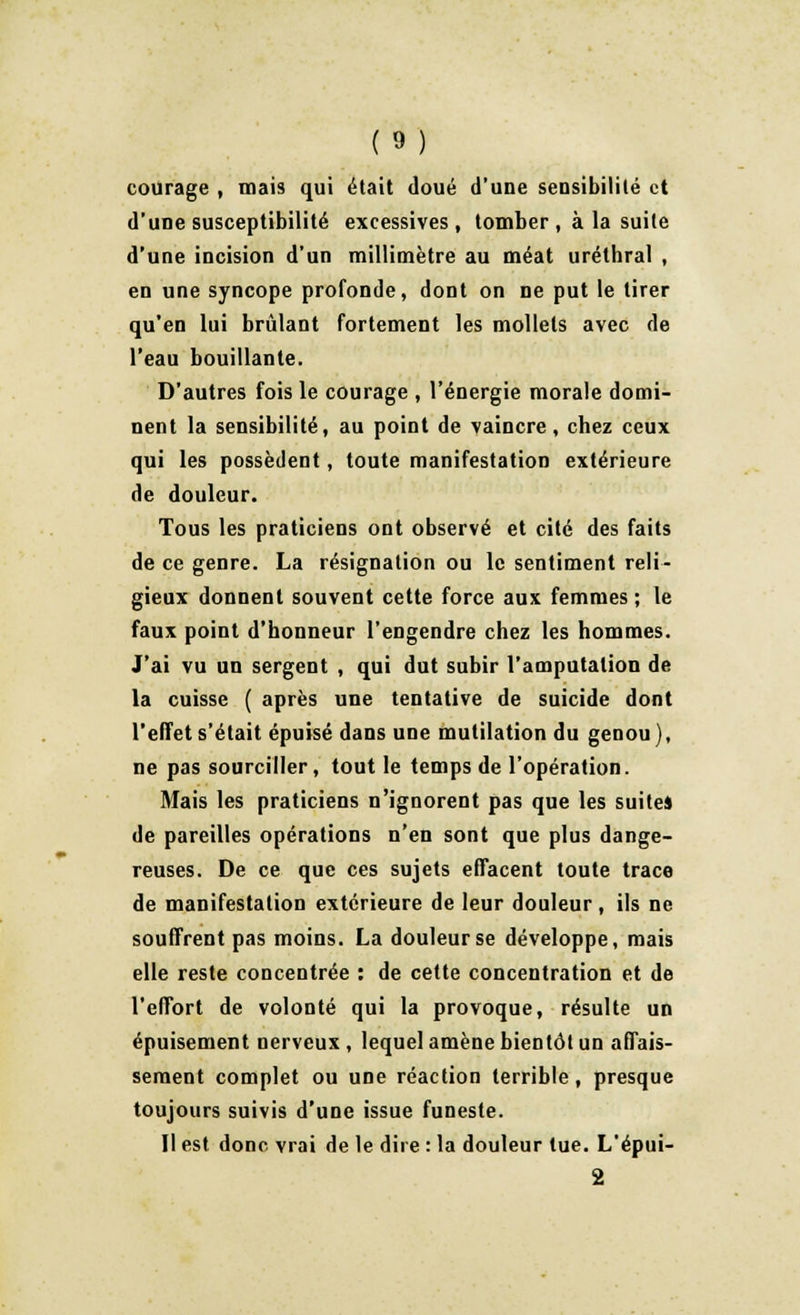 courage , mais qui était doué d'une sensibilité et d'une susceptibilité excessives, tomber , à la suite d'une incision d'un millimètre au méat uréthral , en une syncope profonde, dont on ne put le tirer qu'en lui brûlant fortement les mollets avec de l'eau bouillante. D'autres fois le courage , l'énergie morale domi- nent la sensibilité, au point de vaincre , cbez ceux qui les possèdent, toute manifestation extérieure de douleur. Tous les praticiens ont observé et cité des faits de ce genre. La résignation ou le sentiment reli- gieux donnent souvent cette force aux femmes ; le faux point d'honneur l'engendre chez les hommes. J'ai vu un sergent , qui dut subir l'amputation de la cuisse ( après une tentative de suicide dont l'effet s'était épuisé dans une mutilation du genou), ne pas sourciller, tout le temps de l'opération. Mais les praticiens n'ignorent pas que les suites de pareilles opérations n'en sont que plus dange- reuses. De ce que ces sujets effacent toute trace de manifestation extérieure de leur douleur , ils ne souffrent pas moins. La douleur se développe, mais elle reste concentrée : de cette concentration et de l'effort de volonté qui la provoque, résulte un épuisement nerveux, lequel amène bientôt un affais- sement complet ou une réaction terrible, presque toujours suivis d'une issue funeste. Il est donc vrai de le dire : la douleur tue. L'épui- 2
