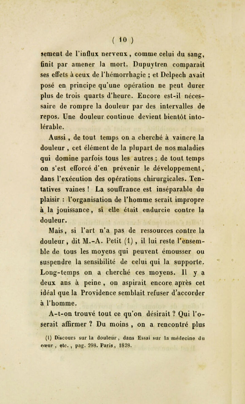 sèment de l'influx nerveux, comme celui du sang, finit par amener la mort. Dupuytren comparait ses effets à ceux de l'hémorrhagie ; et Delpech avait posé en principe qu'une opération ne peut durer plus de trois quarts d'heure. Encore est-il néces- saire de rompre la douleur par des intervalles de repos. Une douleur continue devient bientôt into- lérable. Aussi , de tout temps on a cherché à vaincre la douleur , cet élément de la plupart de nos maladies qui domine parfois tous les autres ; de tout temps on s'est efforcé d'en prévenir le développement, dans l'exécution des opérations chirurgicales. Ten- tatives vaines ! La souffrance est inséparable du plaisir : l'organisation de l'homme serait impropre à la jouissance, si elle était endurcie contre la douleur. Mais, si l'art n'a pas de ressources contre la douleur, dit M.-A. Petit (1) , il lui reste l'ensem- ble de tous les moyens qui peuvent émousser ou suspendre la sensibilité de celui qui la supporte. Long-temps on a cherché ces moyens. Il y a deux ans à peine , on aspirait encore après cet idéal que la Providence semblait refuser d'accorder à l'homme. A-t-on trouvé tout ce qu'on désirait ? Qui l'o- serait affirmer ? Du moins , on a rencontré plus (I) Discours sur la douleur, dans Essai sur la raédecino du cœur , etc. , pag. 298. Paris, 1828.