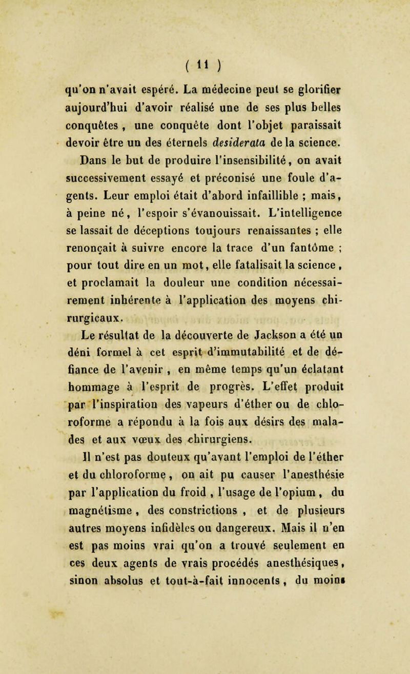 qu'on n'avait espéré. La médecine peut se glorifier aujourd'hui d'avoir réalisé une de ses plus belles conquêtes , une conquête dont l'objet paraissait devoir être un des éternels desiderata delà science. Dans le but de produire l'insensibilité, on avait successivement essayé et préconisé une foule d'a- gents. Leur emploi était d'abord infaillible ; mais, à peine né, l'espoir s'évanouissait. L'intelligence se lassait de déceptions toujours renaissantes ; elle renonçait ù suivre encore la trace d'un fantôme ; pour tout dire en un mot, elle fatalisait la science , et proclamait la douleur une condition nécessai- rement inhérente à l'application des moyens chi- rurgicaux. Le résultat de la découverte de Jackson a été un déni formel à cet esprit d'immutabilité et de dé- fiance de l'avenir , en même temps qu'un éclatant hommage à l'esprit de progrès. L'effet produit par l'inspiration des vapeurs d'éther ou de chlo- roforme a répondu à la fois aux désirs des mala- des et aux vœux des chirurgiens. Il n'est pas douteux qu'avant l'emploi de l'éther et du chloroforme , on ait pu causer l'anesthésie par l'application du froid , l'usage de l'opium , du magnétisme , des constrictions , et de plusieurs autres moyens infidèles ou dangereux. Mais il n'en est pas moins vrai qu'on a trouvé seulement en ces deux agents de vrais procédés anesthésiques, sinon absolus et tout-à-fait innocents, du moini