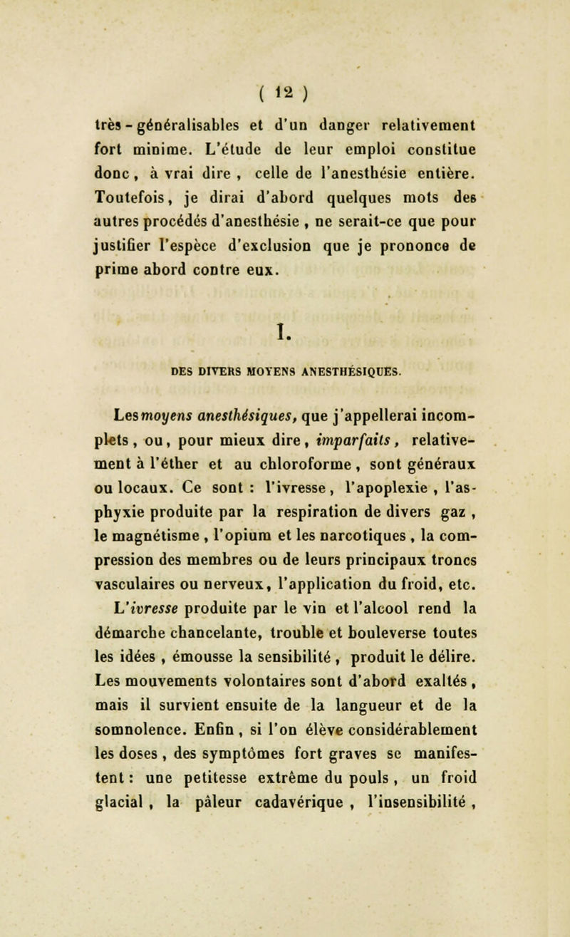 très - généralisâmes et d'un danger relativement fort minime. L'élude de leur emploi constitue donc, à vrai dire, celle de l'anesthésie entière. Toutefois, je dirai d'abord quelques mots de6 autres procédés d'anesthésie , ne serait-ce que pour justifier l'espèce d'exclusion que je prononce de prime abord contre eux. I. DES DIVERS MOYENS ANESTHÉSIQUES. Les moyens aneslhésiques, que j'appellerai incom- plets , ou, pour mieux dire, imparfaits, relative- ment à l'éther et au chloroforme, sont généraux ou locaux. Ce sont: l'ivresse, l'apoplexie, l'as- phyxie produite par la respiration de divers gaz , le magnétisme , l'opium et les narcotiques , la com- pression des membres ou de leurs principaux troncs vasculaires ou nerveux, l'application du froid, etc. L'ivresse produite par le vin et l'alcool rend la démarche chancelante, trouble et bouleverse toutes les idées , émousse la sensibilité , produit le délire. Les mouvements volontaires sont d'abord exaltés , mais il survient ensuite de la langueur et de la somnolence. Enfin , si l'on élève considérablement les doses , des symptômes fort graves se manifes- tent : une petitesse extrême du pouls, un froid glacial , la pâleur cadavérique , l'insensibilité ,