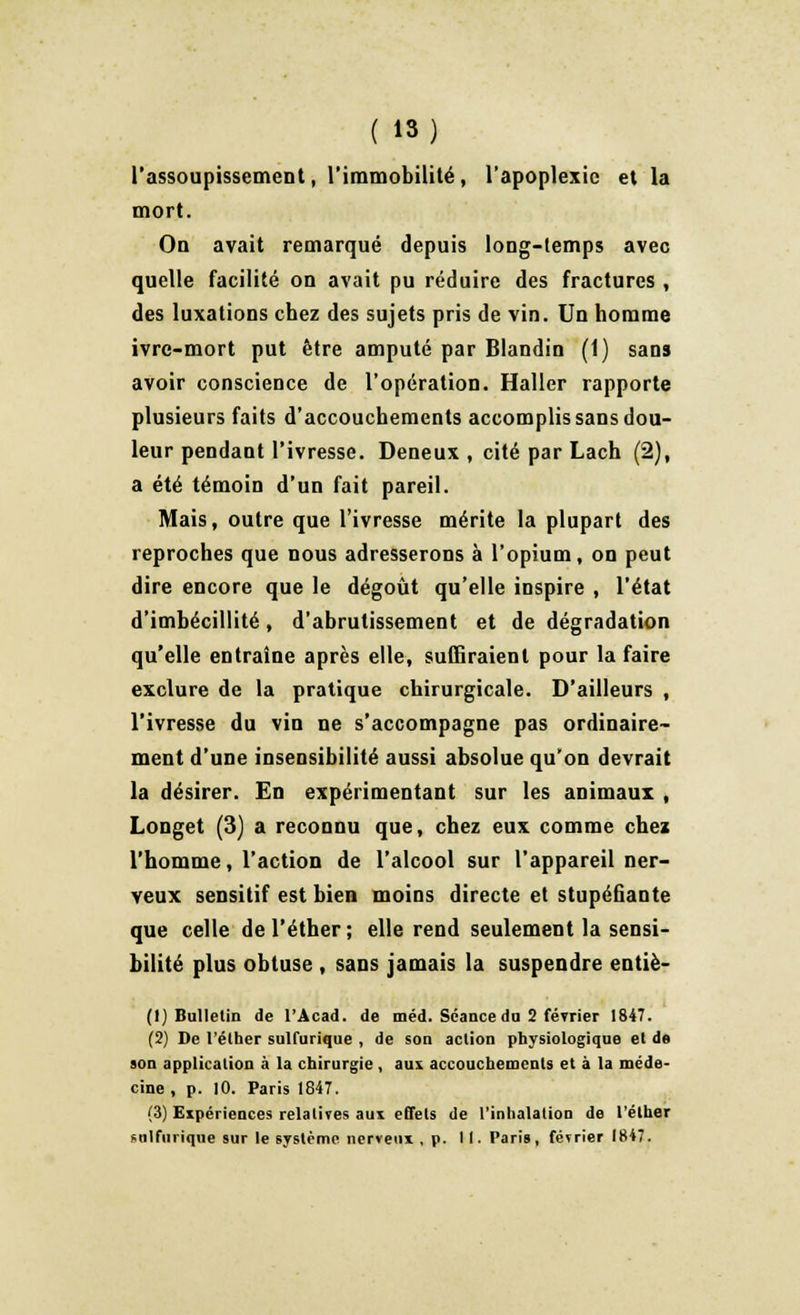 l'assoupissement, l'immobilité, l'apoplexie et la mort. On avait remarqué depuis long-temps avec quelle facilité on avait pu réduire des fractures , des luxations chez des sujets pris de vin. Un homme ivre-mort put être amputé par Blandin (1) sans avoir conscience de l'opération. Haller rapporte plusieurs faits d'accouchements accomplis sans dou- leur pendant l'ivresse. Deneux , cité par Lach (2), a été témoin d'un fait pareil. Mais, outre que l'ivresse mérite la plupart des reproches que nous adresserons à l'opium, on peut dire encore que le dégoût qu'elle inspire , l'état d'imbécillité, d'abrutissement et de dégradation qu'elle entraîne après elle, suffiraient pour la faire exclure de la pratique chirurgicale. D'ailleurs , l'ivresse du vin ne s'accompagne pas ordinaire- ment d'une insensibilité aussi absolue qu'on devrait la désirer. En expérimentant sur les animaux , Longet (3) a reconnu que, chez eux comme chez l'homme, l'action de l'alcool sur l'appareil ner- veux sensitif est bien moins directe et stupéfiante que celle del'éther; elle rend seulement la sensi- bilité plus obtuse , sans jamais la suspendre entiè- (1) Bulletin de l'Acad. de méd. Séance du 2 février 1847. (2) De l'éther sulfurique , de son action physiologique et de son application à la chirurgie , aux accouchements et à la méde- cine , p. 10. Paris 1847. (3) Expériences relatives aux effets de l'inhalation de l'éther sulfurique sur le système nerveux, p. II. Paris, février 1847.