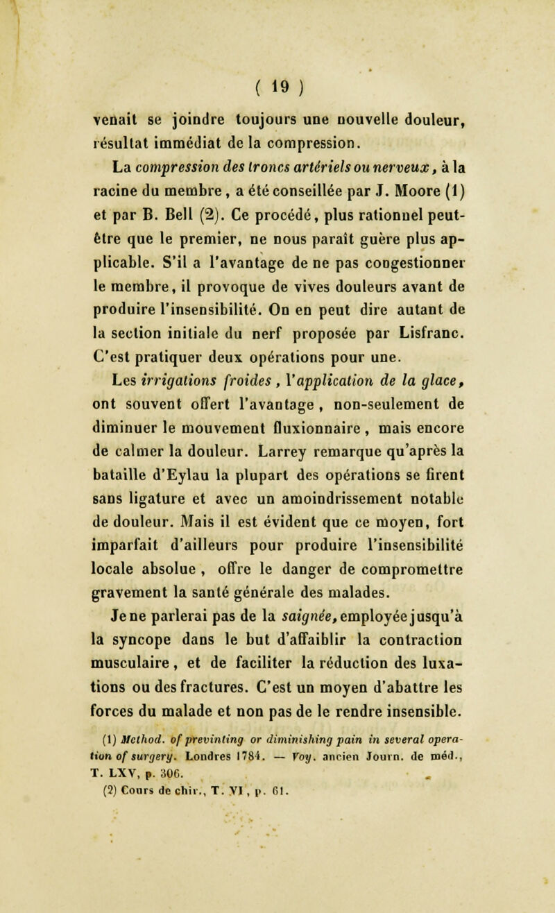 venait se joindre toujours une nouvelle douleur, résultat immédiat de la compression. La compression des troncs artériels ou nerveux, à la racine du membre, a été conseillée par J. Moore (1) et par B. Bell (2). Ce procédé, plus rationnel peut- être que le premier, ne nous paraît guère plus ap- plicable. S'il a l'avantage de ne pas congestionner le membre, il provoque de vives douleurs avant de produire l'insensibilité. On en peut dire autant de la section initiale du nerf proposée par Lisfranc. C'est pratiquer deux opérations pour une. Les irrigations froides , Vapplication de la glace, ont souvent offert l'avantage , non-seulement de diminuer le mouvement fluxionnaire , mais encore de calmer la douleur. Larrey remarque qu'après la bataille d'Eylau la plupart des opérations se firent sans ligature et avec un amoindrissement notable de douleur. Mais il est évident que ce moyen, fort imparfait d'ailleurs pour produire l'insensibilité locale absolue , offre le danger de compromettre gravement la santé générale des malades. Je ne parlerai pas de la saignée, employée jusqu'à la syncope dans le but d'affaiblir la contraction musculaire , et de faciliter la réduction des luxa- tions ou des fractures. C'est un moyen d'abattre les forces du malade et non pas de le rendre insensible. (1) ilclhod. of previnting or diminishing pain in several opéra- tion of surgery. Londres HSi. — Voy. ancien Journ. de méd., T. LXV, p. SOC. (2) Cours dcchir., T. VI, |>. 61.