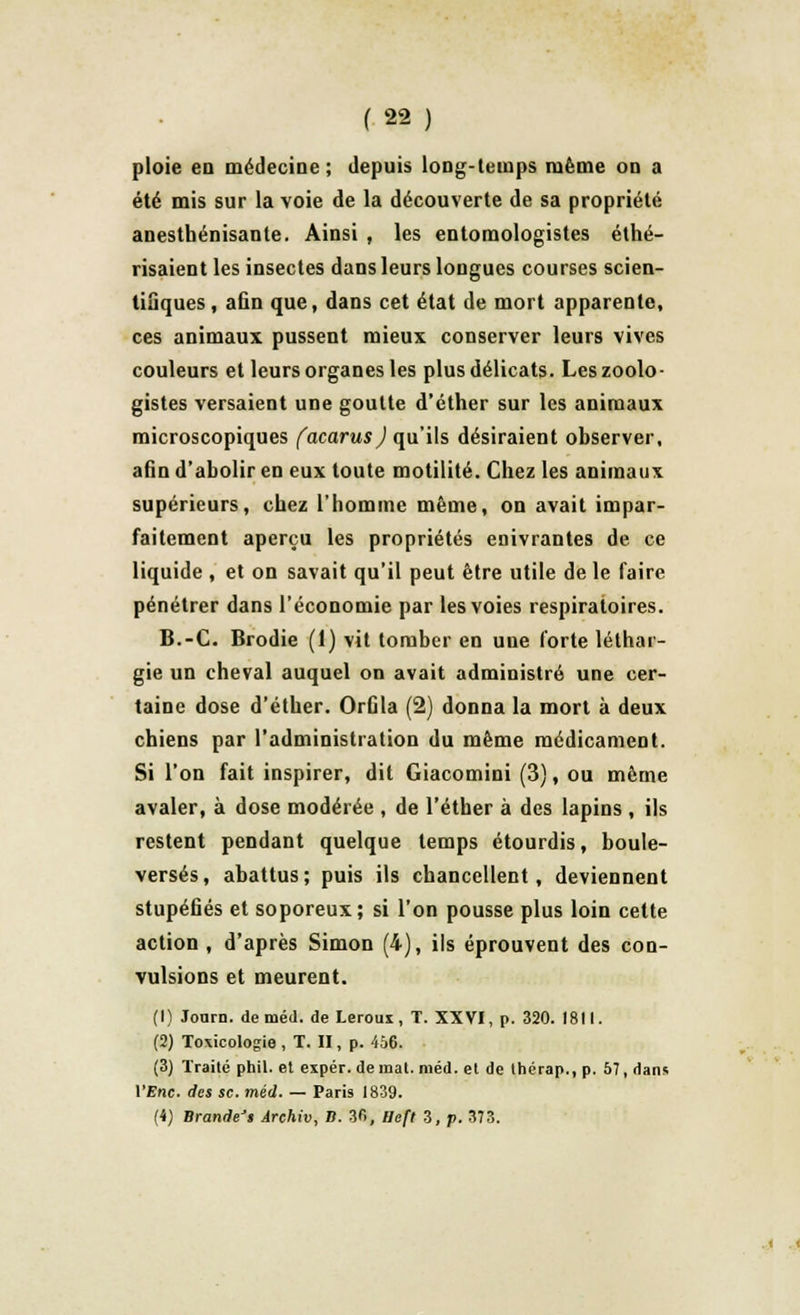 ploie en médecine ; depuis long-temps même on a été mis sur la voie de la découverte de sa propriété anesthénisante. Ainsi , les entomologistes éthé- risaient les insectes dans leurs longues courses scien- tifiques , afin que, dans cet état de mort apparente, ces animaux pussent mieux conserver leurs vives couleurs et leurs organes les plus délicats. Les zoolo- gistes versaient une goutte d'éther sur les animaux microscopiques facarusj qu'ils désiraient observer, afin d'abolir en eux toute motilité. Chez les animaux supérieurs, chez l'homme même, on avait impar- faitement aperçu les propriétés enivrantes de ce liquide , et on savait qu'il peut être utile de le faire pénétrer dans l'économie par les voies respiratoires. B.-C. Brodie (1) vit tomber en une forte léthar- gie un cheval auquel on avait administré une cer- taine dose d'éther. Orfila (2) donna la mort à deux chiens par l'administration du même médicament. Si l'on fait inspirer, dit Giacomini (3), ou même avaler, à dose modérée , de l'éther à des lapins , ils restent pendant quelque temps étourdis, boule- versés, abattus; puis ils chancellent, deviennent stupéfiés et soporeux; si l'on pousse plus loin cette action , d'après Simon (4), ils éprouvent des con- vulsions et meurent. (1) Jonrn. de méd. de Leroux, T. XXVI, p. 320. 1811. (2) Toxicologie , T. II, p. 456. (3) Traité phil. et expér. de mat. méd. et de thérap., p. 57, dans VEnc. des se. méd. — Paris 1839. (i) Brande't Ârehiv, B. 3fi, Heft 3, p. 373. « <