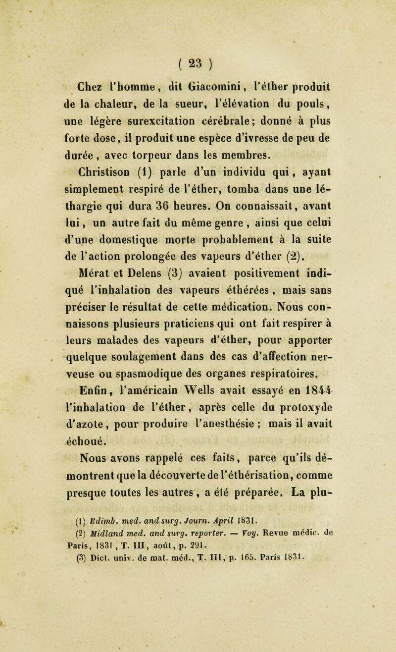 Chez l'homme, dit Giacomini, l'éther produit de la chaleur, de la sueur, l'élévation du pouls, une légère surexcitation cérébrale ; donné à plus forte dose, il produit une espèce d'ivresse de peu de durée, avec torpeur dans les membres. Ghristison (1) parle d'un individu qui, ayant simplement respiré de l'éther, tomba dans une lé- thargie qui dura 36 heures. On connaissait, avant lui, un autre fait du même genre , ainsi que celui d'une domestique morte probablement à la suite de l'action prolongée des vapeurs d'étber (2). Mérat et Delens (3) avaient positivement indi- qué l'inhalation des vapeurs étbérées , mais sans préciser le résultat de cette médication. Nous con- naissons plusieurs praticiens qui ont fait respirer à leurs malades des vapeurs d'éther, pour apporter quelque soulagement dans des cas d'affection ner- veuse ou spasmodique des organes respiratoires. Enfin, l'américain Wells avait essayé en 1844 l'inhalation de l'éther, après celle du protoxyde d'azote, pour produire l'anesthésie ; mais il avait échoué. Nous avons rappelé ces faits, parce qu'ils dé- montrent que la découverte de l'éthérisation, comme presque toutes les autres, a été préparée. La plu- (1) Edimb. med. and surg. Journ. April 1831. (2) Midland med. and surg. reporter. — Voy. Revue médic. de Paris, 1831 , T. III, août, p. 291. (3) Dict. univ. de mat. méd., T. Ht, p. 165. Paris 1831.