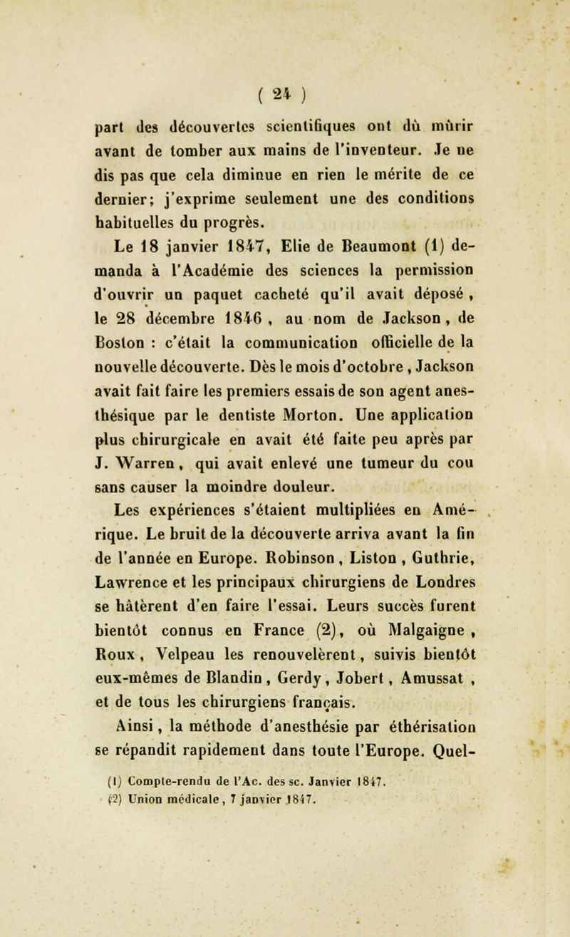 part des découvertes scientifiques ont dû mûrir avant de tomber aux mains de l'inventeur. Je ne dis pas que cela diminue en rien le mérite de ce dernier; j'exprime seulement une des conditions habituelles du progrès. Le 18 janvier 1847, Elie de Beaumont (1) de- manda à l'Académie des sciences la permission d'ouvrir un paquet cacheté qu'il avait déposé , le 28 décembre 1846, au nom de Jackson, de Boston : c'était la communication officielle de la nouvelle découverte. Dès le mois d'octobre , Jackson avait fait faire les premiers essais de son agent anes- thésique par le dentiste Morton. Une application plus chirurgicale en avait été faite peu après par J. Warren, qui avait enlevé une tumeur du cou sans causer la moindre douleur. Les expériences s'étaient multipliées en Amé- rique. Le bruit de la découverte arriva avant la fin de l'année en Europe. Robinson , Liston , Guthrie, Lawrence et les principaux chirurgiens de Londres se hâtèrent d'en faire l'essai. Leurs succès furent bientôt connus en France (2), où Malgaigne , Roux , Velpeau les renouvelèrent, suivis bieutôt eux-mêmes de Blandin, Gerdy, Jobert, Amussat , et de tous les chirurgiens français. Ainsi, la méthode d'anesthésie par éthérisalion se répandit rapidement dans toute l'Europe. Quel- (1) Comple-rendu de l'Ac. des se. Janvier 1847. (2) Union médicale, 7 janvier 1847.