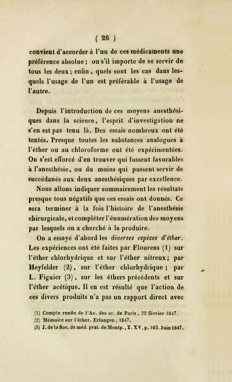 convient d'accorder à l'un de ces médicaments une préférence absolue ; ou s'il importe de se servir de tous les deux; enûn , quels sont les cas dans les- quels l'usage de l'un est préférable à l'usage de l'autre. Depuis l'introduction de ces moyens anesthési- ques dans la science, l'esprit d'investigation ne s'en est pas tenu là. Des essais nombreux ont été tentés. Presque toutes les substances analogues à l'élher ou au chloroforme ont été expérimentées. On s'est efforcé d'en trouver qui fussent favorables à l'aneslhésie, ou du moins qui pussent servir de succédanés aux deux aneslhésiques par excellence. Nous allons indiquer sommairement les résultats presque tous négatifs que ces essais ont donnés. Ce sera terminer à la fois l'histoire de l'anesthésie chirurgicale, et compléter l'énumération des moyens par lesquels on a cherché à la produire. On a essayé d'abord les diverses espèces d'éther. Les expériences ont été faites par Flourens (1) sur l'élher chlorhydrique et sur l'éther nitreux; par Heyfelder (2), sur l'éther chlorhydrique ; par L. Figuier (3), sur les éthers précédents et sur l'éther acétique. 11 en est résulté que l'action de ces divers produits n'a pas un rapport direct avec (\) Complo rendu de l'Ac. des se. de Paris , 22 février 1847. (2) Mémoire sur l'élher. Erlangen , 1847. (3) I. de la Soc. de méd. prat. de Monlp., T. XV, p. 103. Juin 1847.