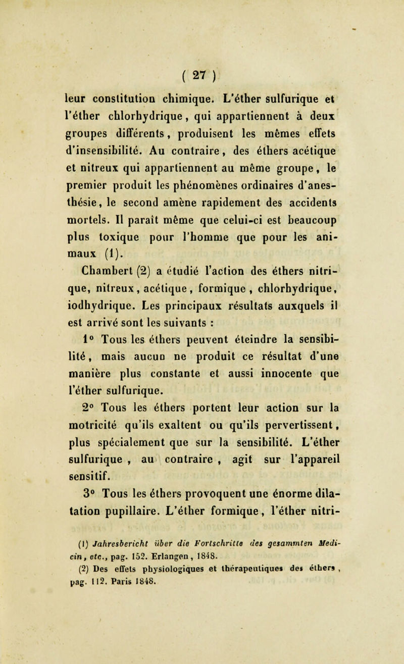 leur constitution chimique. L'éther sulfurique et l'éther chlorbydrique, qui appartiennent à deux groupes différents, produisent les mêmes effets d'insensibilité. Au contraire, des élhers acétique et nitreux qui appartiennent au même groupe, le premier produit les phénomènes ordinaires d'anes- thésie, le second amène rapidement des accidents mortels. Il paraît même que celui-ci est beaucoup plus toxique pour l'homme que pour les ani- maux (1). Chambert (2) a étudié l'action des éthers nitri- que, nitreux, acétique , formiquc , chlorbydrique, iodhydrique. Les principaux résultats auxquels il est arrivé sont les suivants : 1° Tous les élhers peuvent éteindre la sensibi- lité, mais aucuD ne produit ce résultat d'une manière plus constante et aussi innocente que l'éther sulfurique. 2° Tous les éthers portent leur action sur la motricité qu'ils exaltent ou qu'ils pervertissent, plus spécialement que sur la sensibilité. L'éther sulfurique , au contraire , agit sur l'appareil sensitif. 3° Tous les éthers provoquent une énorme dila- tation pupillaire. L'éther formique, l'éther nitri- (1) Jahresbericht ïtber die Fortschritte des gesammten Sfedi- cin, etc., pag. 152. Erlangen, 1848. (2) Des effets physiologiques et thérapeutiques des éthers , pag. 112. Paris 1848.