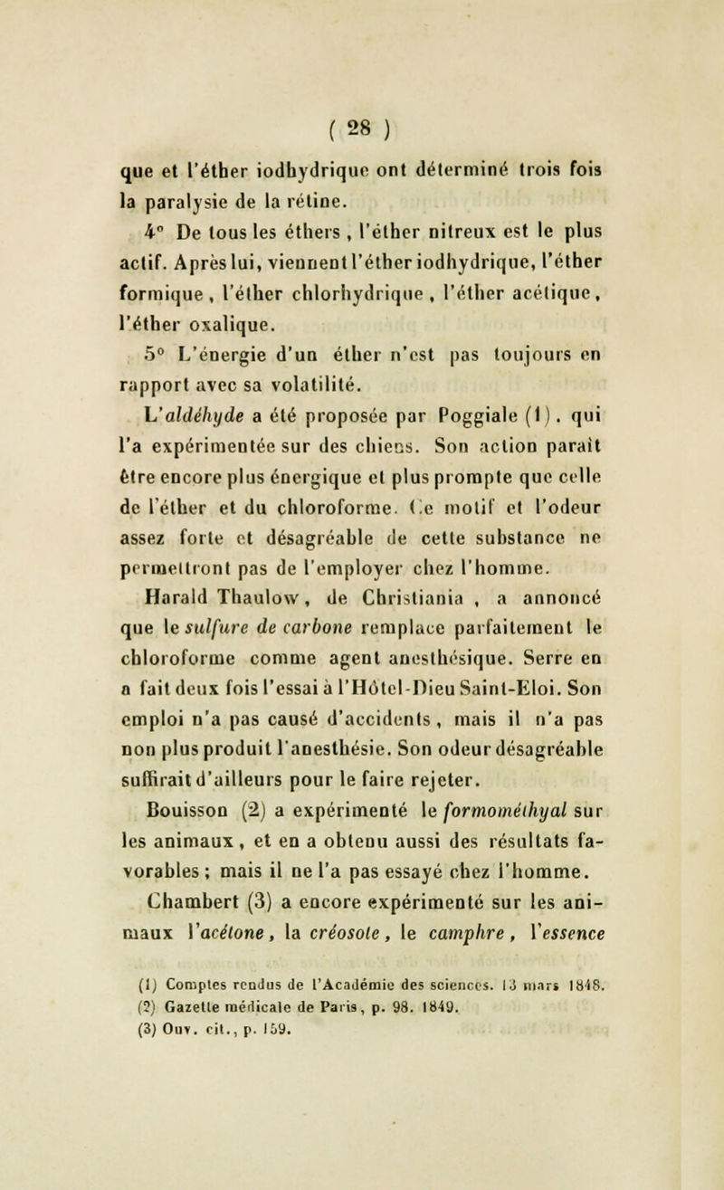 que et l'éther iodhydrique ont déterminé trois fois la paralysie de la rétine. 4° De tous les éthers , l'éther nilreux est le plus actif. Aprèslui, viennent l'éther iodhydrique, l'éther formique , l'éther chlorhydrique , l'éther acétique, l'éther oxalique. 5° L'énergie d'un éther n'est pas toujours en rapport avec sa volatilité. L'aldéhyde a été proposée par Poggiale (1). qui l'a expérimentée sur des chiens. Son action parait être encore plus énergique et plus prompte que celle de l'éther et du chloroforme. Ce motif et l'odeur assez forte et désagréable de cette substance ne permettront pas de l'employer chez l'homme. Harald Thaulow, de Christiania , a annoncé que le sulfure de carbone remplace parfaitement le chloroforme comme agent anesthésique. Serre en a fait deux fois l'essai à l'Hôtcl-Dieu Sainl-Eloi. Son emploi n'a pas causé d'accidents, mais il na pas Don plus produit lanesthésie. Son odeur désagréable suffirait d'ailleurs pour le faire rejeter. Bouisson (2) a expérimenté le formoméihyal sur les animaux, et en a obtenu aussi des résultats fa- vorables ; mais il ne l'a pas essayé chez l'homme. Chambert (3) a encore expérimenté sur les ani- maux Vacétone, la créosote, le camphre, Yessence (1) Comptes rendus de l'Académie des sciences. 13 mars tb-SS. (?) Gazelle médicale de Paris, p. 98. 1849. (3) Ou*, cil., p. 159.