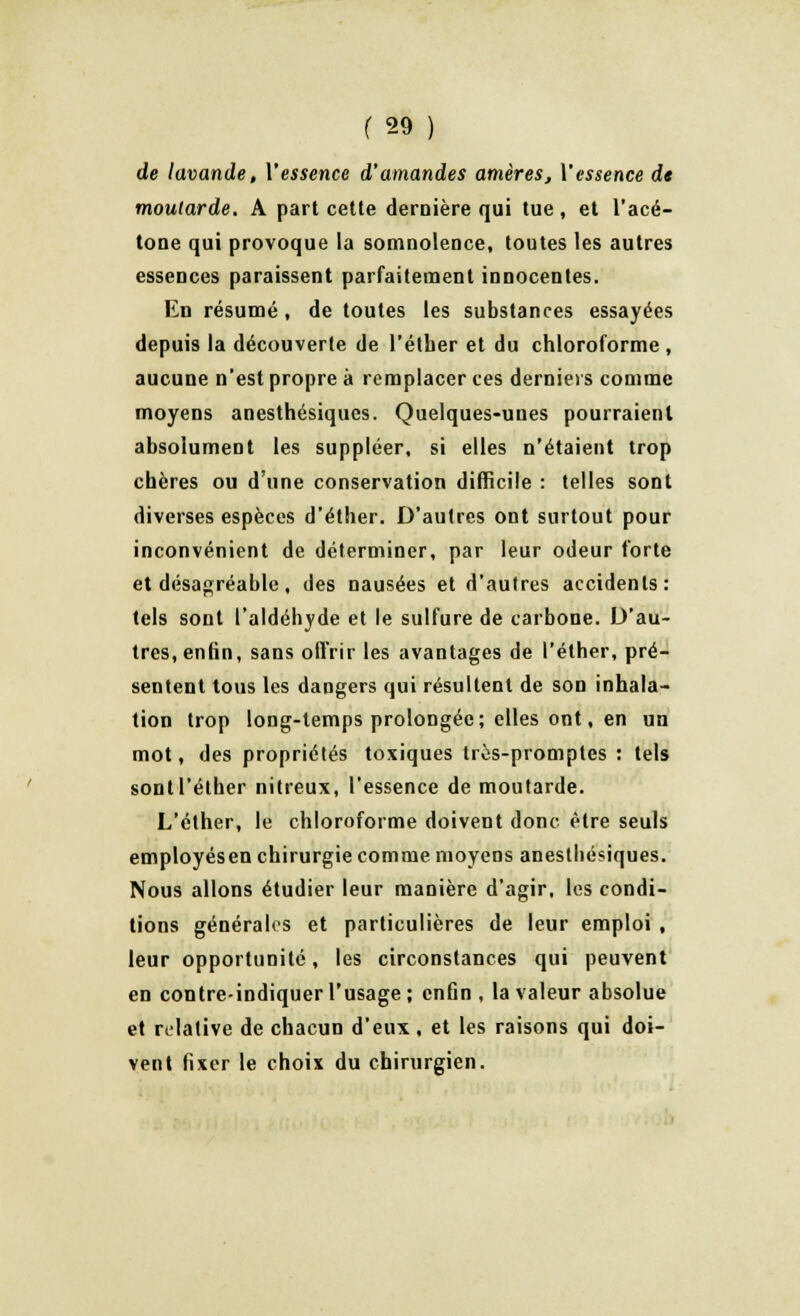 de lavande, l'essence d'amandes amères, Y essence de moutarde. A part cette dernière qui tue, et l'acé- tone qui provoque la somnolence, toutes les autres essences paraissent parfaitement innocentes. En résumé, de toutes les substances essayées depuis la découverte de l'éther et du chloroforme , aucune n'est propre à remplacer ces derniers comme moyens anesthésiques. Quelques-unes pourraient absolument les suppléer, si elles n'étaient trop chères ou d'une conservation difficile : telles sont diverses espèces d'étber. D'autres ont surtout pour inconvénient de déterminer, par leur odeur forte et désagréable, des nausées et d'autres accidents: tels sont l'aldéhyde et le sulfure de carbone. D'au- tres, enfin, sans offrir les avantages de l'éther, pré- sentent tous les dangers qui résultent de son inhala- tion trop long-temps prolongée; elles ont, en un mot, des propriétés toxiques très-promptes : tels sont l'éther nitreux, l'essence de moutarde. L'éther, le chloroforme doivent donc être seuls employésen chirurgie comme moyens anesthésiques. Nous allons étudier leur manière d'agir, les condi- tions générales et particulières de leur emploi , leur opportunité, les circonstances qui peuvent en contre-indiquer l'usage ; enfin , la valeur absolue et relative de chacun d'eux, et les raisons qui doi- vent fixer le choix du chirurgien.