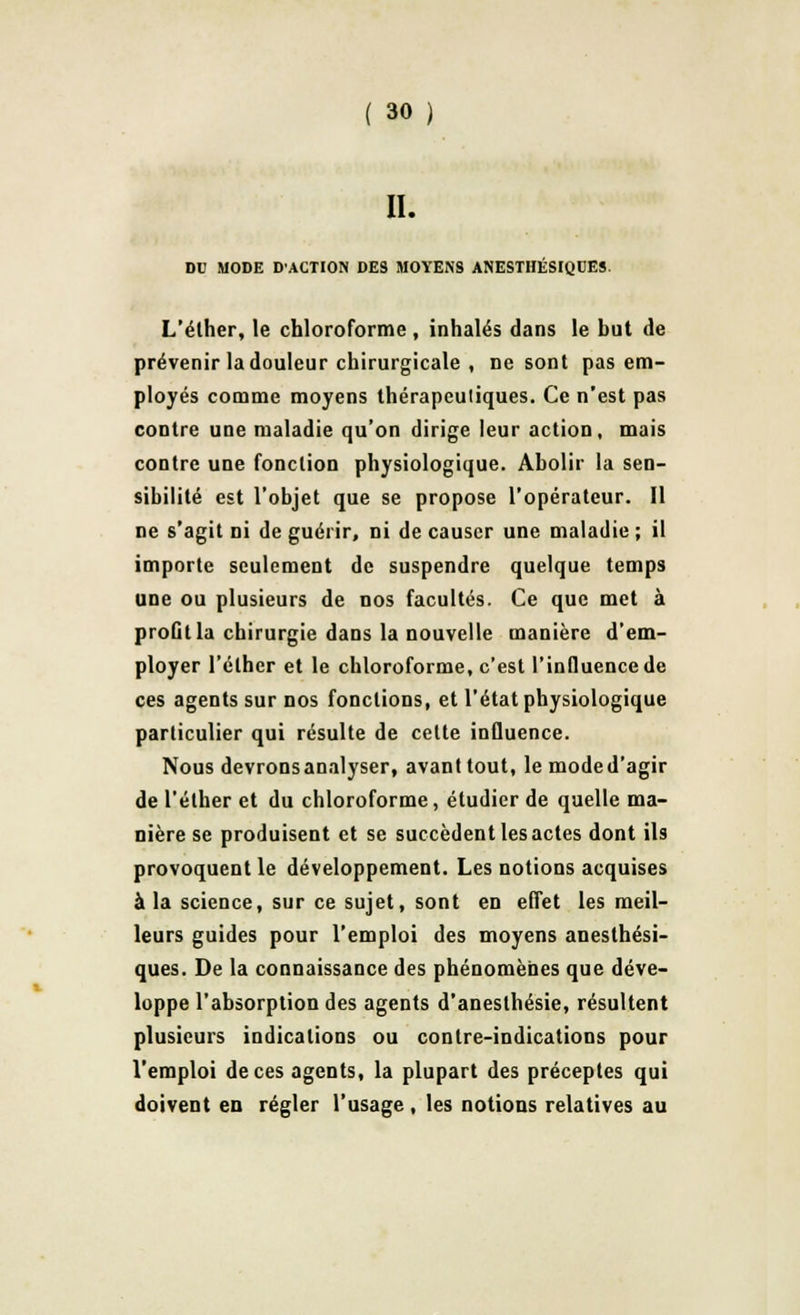 II. DC MODE D'ACTION DES MOYENS ANESTHÉSIQDES. L'éther, le chloroforme, inhalés dans le but de prévenir la douleur chirurgicale , ne sont pas em- ployés comme moyens thérapeuliques. Ce n'est pas contre une maladie qu'on dirige leur action, mais contre une fonction physiologique. Abolir la sen- sibilité est l'objet que se propose l'opérateur. Il ne s'agit ni de guérir, ni de causer une maladie ; il importe seulement de suspendre quelque temps une ou plusieurs de nos facultés. Ce que met à profit la chirurgie dans la nouvelle manière d'em- ployer l'éther et le chloroforme, c'est l'influence de ces agents sur nos fonctions, et l'état physiologique particulier qui résulte de celte influence. Nous devrons analyser, avant tout, le mode d'agir de l'éther et du chloroforme, étudier de quelle ma- nière se produisent et se succèdent les actes dont ils provoquent le développement. Les notions acquises à la science, sur ce sujet, sont en effet les meil- leurs guides pour l'emploi des moyens anesthési- ques. De la connaissance des phénomènes que déve- loppe l'absorption des agents d'aneslhésie, résultent plusieurs indications ou contre-indications pour l'emploi de ces agents, la plupart des préceptes qui doivent en régler l'usage, les notions relatives au