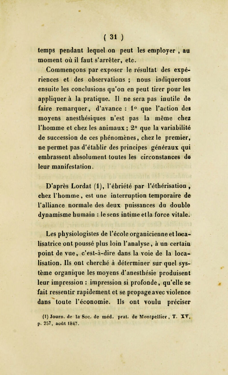 temps pendant lequel on peut les employer , au moment où il faut s'arrêter, etc. Commençons par exposer le résultat des expé- riences et des observations ; nous indiquerons ensuite les conclusions qu'on en peut tirer pour les appliquer à la pratique. Il ne sera pas inutile de faire remarquer, d'avance : 1° que l'action des moyens anesthésiques n'est pas la même chez l'homme et chez les animaux ; 2° que la variabilité de succession de ces phénomènes, chez le premier, ne permet pas d'établir des principes généraux qui embrassent absolument toutes les circonstances de leur manifestation. D'après Lordat (1), l'ébriété par l'éthérisation , chez l'homme, est une interruption temporaire de l'alliance normale des deux puissances du double dynamisme humain : lesens intime etla force vitale. Les physiologistes de l'école organicienne et loca- lisatrice ont poussé plus loin l'analyse, à un certain point de vue, c'est-à-dire dans la voie de la loca- lisation. Ils ont cherché à déterminer sur quel sys- tème organique les moyens d'anesthésie produisent leur impression : impression si profonde, qu'elle se fait ressentir rapidement et se propage avec violence dans toute l'économie. Us ont voulu préciser (t) lotira, de la Soc. de méd. prat. de Montpellier, T. IV, p. 257, août 1847.