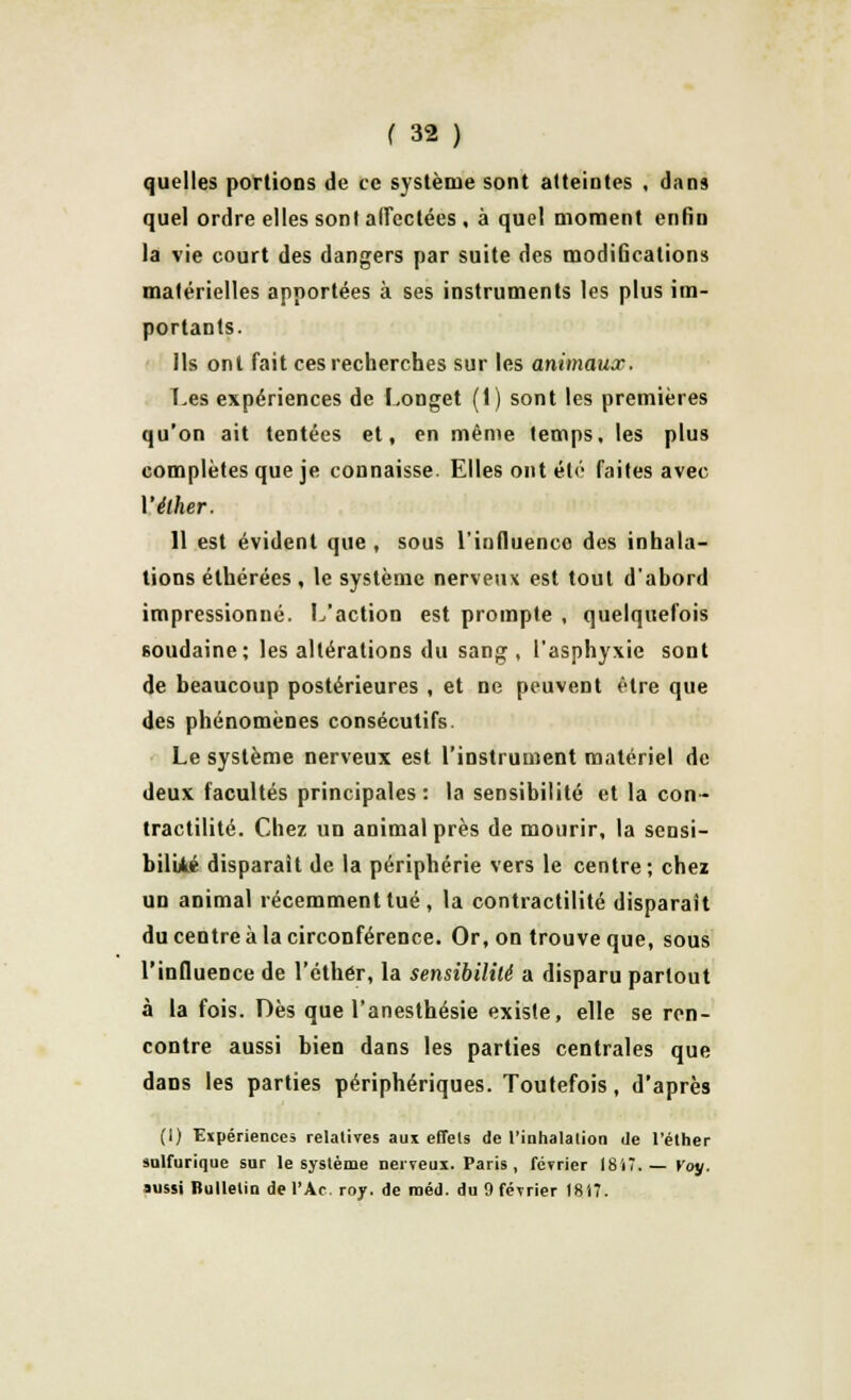 quelles portions de ce système sont atteintes , dans que] ordre elles sont affectées , à quel moment enfin la vie court des dangers par suite des modifications matérielles apportées à ses instruments les plus im- portants. Ils ont fait ces recherches sur les animaux. Les expériences de Longet (1) sont les premières qu'on ait tentées et, en même temps, les plus complètes que je connaisse. Elles ont été faites avec Yéther. 11 est évident que , sous l'influence des inhala- tions élhérées , le système nerveux est tout d'abord impressionné. L'action est prompte , quelquefois soudaine; les altérations du sang, l'asphyxie sont de beaucoup postérieures , et ne peuvent être que des phénomènes consécutifs. Le système nerveux est l'instrument matériel de deux facultés principales: la sensibilité et la con- tractilité. Chez un animal près de mourir, la sensi- bilité disparaît de la périphérie vers le centre; chez un animal récemment tué , la contractilité disparaît du centre à la circonférence. Or, on trouve que, sous l'influence de l'éthér, la sensibilité a disparu partout à la fois. Dès que l'anesthésie existe, elle se ren- contre aussi bien dans les parties centrales que dans les parties périphériques. Toutefois, d'après (1) Expériences relatives aux effets de l'inhalation de l'éther salfurique sur le système nerveux. Paris, février 1817.— Voy. aussi Bulletin de l'Ac. roy. de raéd. du 9 février 1817.