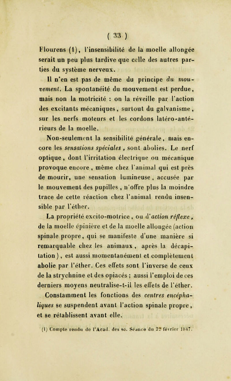 ( ») Flourens (1), l'insensibilité de la moelle allongée serait un peu plus tardive que celle des autres par- ties du système nerveux. Il n'en est pas de même du principe du mou- vement. La spontanéité du mouvement est perdue, mais non la motricité : on la réveille par l'action des excitants mécaniques, surtout du galvanisme, sur les nerfs moteurs et les cordons laléro-anté- rieurs de la moelle. Non-seulemint la sensibilité générale, mais en- core les sensations spéciales , sont abolies. Le nerf optique, dont l'irritation électrique ou mécanique provoque encore , même chez l'animal qui est près de mourir, une sensation lumineuse , accusée par le mouvement des pupilles , n'offre plus la moindre trace de cette réaction chez l'animal rendu insen- sible par l'éther. La propriété excito-motrice , ou d'action réflexe , de la moelle épinière et de la moelle allongée (action spinale propre, qui se manifeste d'une manière si remarquable chez les animaux , après la décapi- tation) , est aussi momentanément et complètement abolie par l'éther. Ces effets sont l'inverse de ceux de la strychnine et des opiacés ; aussi l'emploi de ces derniers moyens neutralise-t-il les effets de l'éther. Constamment les fonctions des centres encépha- liques se suspendent avant l'action spinale propre , et se rétablissent avant elle. (I) Compte rond» do l'Acad. des so. Sédiice du 2? lo\rier 18(7.