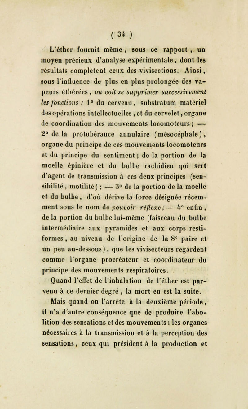 L'éther fournit même , sous ce rapport , un moyen précieux d'analyse expérimentale, dont les résultats complètent ceux des vivisections. Ainsi, sous l'influence de plus en plus prolongée des va- peurs élhérées , on voit se supprimer successivement les fondions : 1° du cerveau, substratum matériel des opérations intellectuelles , et du cervelet, organe de coordiuation des mouvements locomoteurs; — 2° de la protubérance annulaire (mésocéphale), organe du principe de ces mouvements locomoteurs et du principe du sentiment; de la portion de la moelle épinière et du bulbe racbidieu qui sert d'agent de transmission à ces deux principes (sen- sibilité , motilité) ; — 3° de la portion de la moelle et du bulbe, d'où dérive la force désignée récem- ment sous le nom de pouvoir réflexe; — 4° enfin , delà portion du bulbe lui-môme (faisceau du bulbe intermédiaire aux pyramides et aux corps resti- formes , au niveau de l'origine de la 8e paire et un peu au-dessous), que les vivisecteurs regardent comme l'organe procréateur et coordinateur du principe des mouvements respiratoires. Quand l'effet de l'inhalation de l'éther est par- venu à ce dernier degré , la mort en est la suite. Mais quand on l'arrête à la deuxième période, il n'a d'autre conséquence que de produire l'abo- lition des sensations et des mouvements : les organes nécessaires à la transmission et à la perception des sensations, ceux qui président à la production et