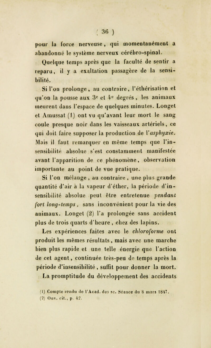 pour la force nerveuse, qui momentanément a abandonné le système nerveux cérébro-spinal. Quelque temps après que la faculté de sentir a reparu, il y a exaltation passagère de la sensi- bilité. Si l'on prolonge, au contraire, l'éthérisalion et qu'on la pousse aux 3e et 4e degrés , les animaux meurent dans l'espace de quelques minutes. Longet et Amussat (1) ont vu qu'avant leur mort le sang coule presque noir dans les vaisseaux artériels, ce qui doit faire supposer la production de Y asphyxie. Mais il faut remarquer en même temps que l'in- sensibilité absolue s'est constamment manifestée avant l'apparition de ce phénomène, observation importante au point de vue pratique. Si l'on mélange , au contraire , une plus grande quantité d'air à la vapeur d'éther, la période d'in- sensibilité absolue peut être entretenue fendant fort long-temps -, sans inconvénient pour la vie des animaux. Longet (2) l'a prolongée sans accident plus de trois quarts d'heure , chez des lapins. Les expériences faites avec le chloroforme ont produit les mêmes résultats , mais avec une marche bien plus rapide et une telle énergie que l'action de cet agent, continuée très-peu de temps après la période d'insensibilité, suffit pour donner la mort. La promptitude du développement des accidents (1) Complc rendu <lo l'Acad. de3 «c. Séance du 8 mars 1817.