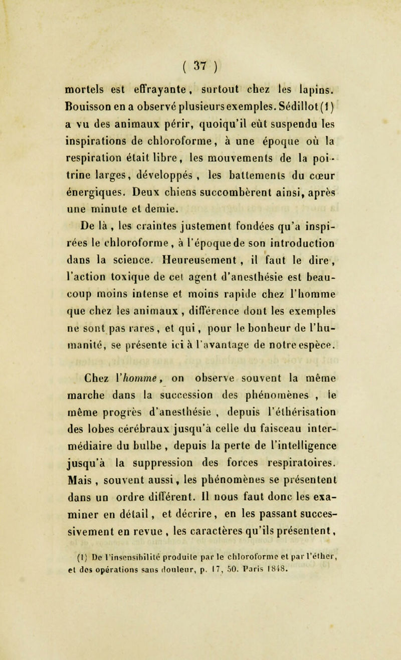 mortels est effrayante, surtout chez les lapins. Bouisson en a observé plusieurs exemples. Sédillot (1 ) a vu des animaux périr, quoiqu'il eût suspendu les inspirations de chloroforme, à une époque où la respiration était libre, les mouvements de la poi- trine larges, développés, les battements du cœur énergiques. Deux chiens succombèrent ainsi, après une minute et demie. De là , les craintes justement fondées qu'a inspi- rées le chloroforme, à l'époque de son introduction dans la science. Heureusement , il faut le dire , l'action toxique de cet agent d'aneslhésie est beau- coup moins intense et moins rapide chez l'homme que chez les animaux , différence dont les exemples ne sont pas rares , et qui, pour le bonheur de l'hu- manité, se présente ici à l'avantage de notre espèce. Chez l'homme, on observe souvent la même marche dans la succession des phénomènes , le même progrès d'aneslhésie , depuis l'éthérisation des lobes cérébraux jusqu'à celle du faisceau inter- médiaire du bulbe , depuis la perte de l'intelligence jusqu'à la suppression des forces respiratoires. Mais , souvent aussi, les phénomènes se présentent dans un ordre différent. Il nous faut donc les exa- miner en détail, et décrire , en les passant succes- sivement en revue , les caractères qu'ils présentent, (I) De l'insensibilité produite par le chloroforme et par l'élher, et des opérations sans douleur, p. 17, 50. Paris 1818.