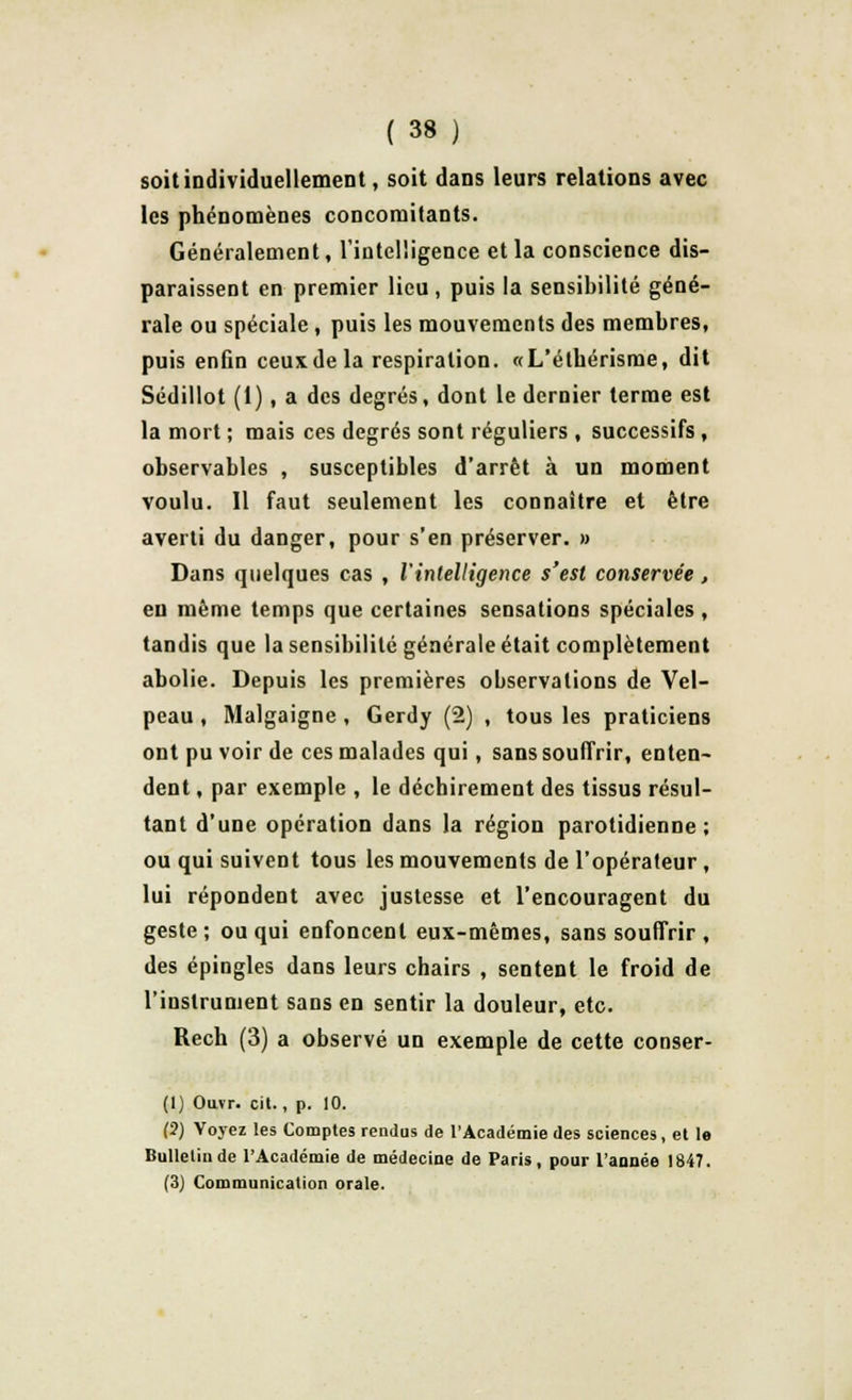 soit individuellement, soit dans leurs relations avec les phénomènes concomitants. Généralement, l'intelligence et la conscience dis- paraissent en premier lieu , puis la sensibilité géné- rale ou spéciale, puis les mouvements des membres, puis enfin ceux de la respiration. «L'éthérisme, dit Sédillot (1), a des degrés, dont le dernier terme est la mort ; mais ces degrés sont réguliers , successifs , observables , susceptibles d'arrêt à un moment voulu. Il faut seulement les connaître et être averti du danger, pour s'en préserver. » Dans quelques cas , l'intelligence s'est conservée, eu même temps que certaines sensations spéciales , tandis que la sensibilité générale était complètement abolie. Depuis les premières observations de Vel- peau, Malgaigne, Gerdy (2) , tous les praticiens ont pu voir de ces malades qui, sans souffrir, enten- dent , par exemple , le déchirement des tissus résul- tant d'une opération dans la région parotidienne ; ou qui suivent tous les mouvements de l'opérateur , lui répondent avec justesse et l'encouragent du geste; ou qui enfoncent eux-mêmes, sans souffrir, des épingles dans leurs chairs , sentent le froid de l'instrument sans en sentir la douleur, etc. Rech (3) a observé un exemple de cette conser- (1) Ouvr. cit., p. 10. (2) Voyez les Comptes rendus de l'Académie des sciences, et le Bulletin de l'Académie de médecine de Paris, pour l'année 1847. (3) Communication orale.