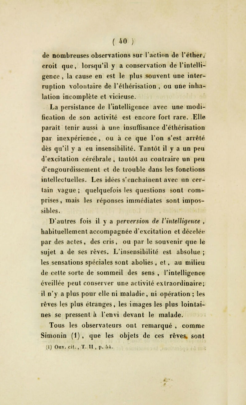 de nombreuses observations sur l'action de l'éther. croit que, lorsqu'il y a conservation de l'intelli- gence, la cause en est le plus souvent une inter- ruption volontaire de l'élhérisalion , ou une inha- lation incomplète et vicieuse. La persistance de l'intelligence avec une modi- fication de son activité est encore fort rare. Elle parait tenir aussi à une insuffisance d'éthérisation par inexpérience , ou à ce que l'on s'est arrêté dès qu'il y a eu insensibilité. Tantôt il y a un peu d'excitation cérébrale, tantôt au contraire un peu d'engourdissement et de trouble dans les fonctions intellectuelles. Les idées s'enchaînent avec un cer- tain vague ; quelquefois les questions sont com- prises, mais les réponses immédiates sont impos- sibles. D'autres fois il y a perversion de l'intelligence , habituellement accompagnée d'excitation et décelée par des actes, des cris, ou par le souvenir que le sujet a de ses rêves. L'insensibilité est absolue ; les sensations spéciales sont abolies , et, au milieu de cette sorte de sommeil des sens , l'intelligence éveillée peut conserver une activité extraordinaire; il n'y a plus pour elle ni maladie, ni opération ; les rêves les plus étranges, les images les plus lointai- nes se pressent à l'envi devant le malade. Tous les observateurs ont remarqué , comme Simonin (1) , que les objets de ces rêves, sont (I) Out. cil., T. TI , p. Î>1. •