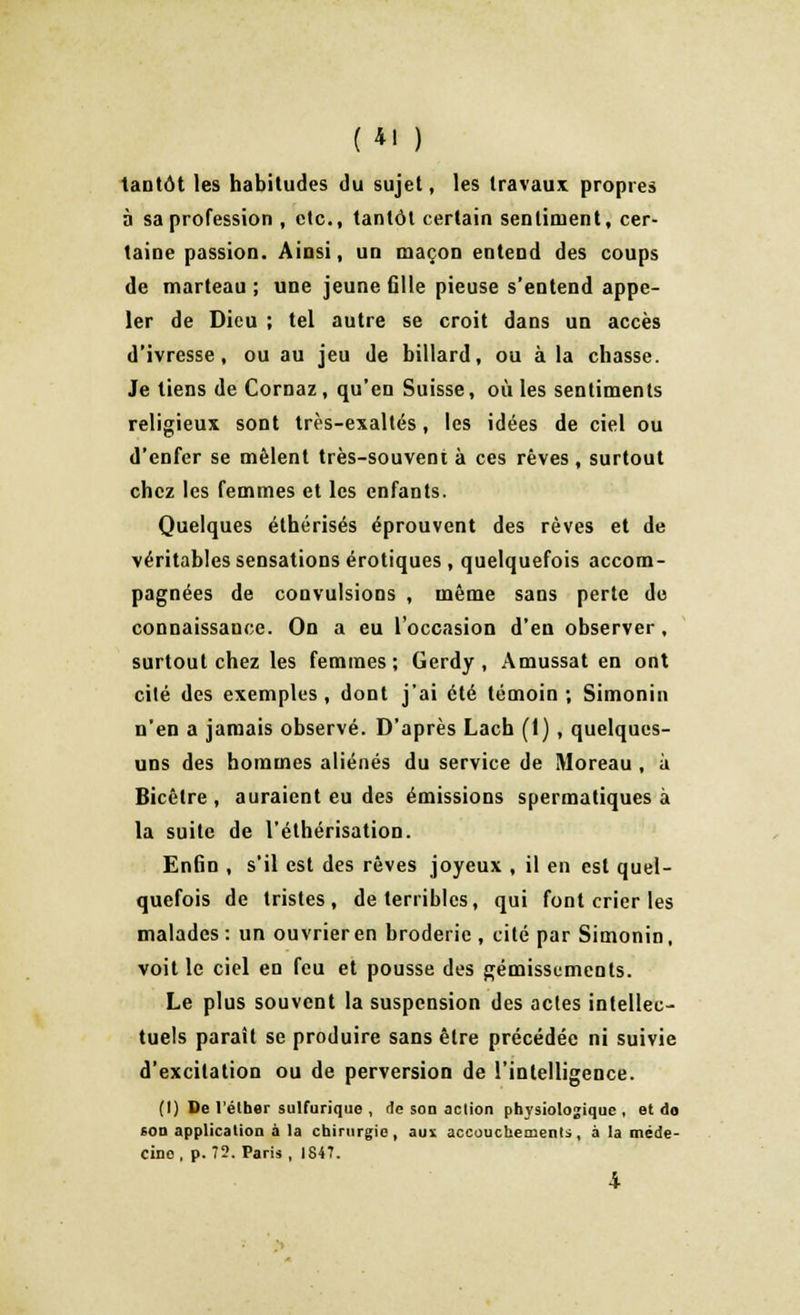 (4! ) tantôt les habitudes du sujet, les travaux propres à sa profession , etc., tantôt certain sentiment, cer- taine passion. Ainsi, un maçon entend des coups de marteau ; une jeune fille pieuse s'entend appe- ler de Dieu ; tel autre se croit dans un accès d'ivresse, ou au jeu de billard, ou à la chasse. Je tiens de Cornaz , qu'en Suisse, où les sentiments religieux sont très-exaltés, les idées de ciel ou d'enfer se mêlent très-souvent à ces rêves, surtout chez les femmes et les enfants. Quelques éthérisés éprouvent des rêves et de véritables sensations erotiques , quelquefois accom- pagnées de convulsions , même sans perte do connaissance. On a eu l'occasion d'en observer, surtout chez les femmes; Gerdy , Amussat en ont cilé des exemples, dont j'ai été témoin ; Simonin n'en a jamais observé. D'après Lach (1) , quelques- uns des hommes aliénés du service de Moreau , à Bicêtre , auraient eu des émissions spermatiques à la suite de l'éthérisation. Enfin , s'il est des rêves joyeux , il en est quel- quefois de tristes, de terribles, qui font crier les malades : un ouvrier en broderie , cité par Simonin, voit le ciel en feu et pousse des gémissements. Le plus souvent la suspension des actes intellec- tuels paraît se produire sans être précédée ni suivie d'excitation ou de perversion de l'intelligence. (I) De l'élher sulfurique , de son action physiologique, et do 6on application à la chirurgie, aux accouchements, à la méde- cino, p. 73. Paris, 1847.