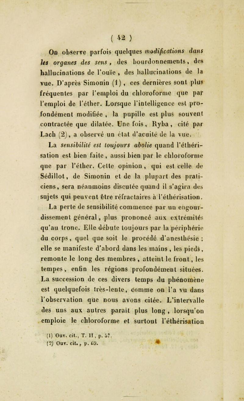On observe parfois quelques modifications dans les organes des sens, des bourdonnements, des hallucinations de l'ouïe , des ballucinations de la vue. D'après Simonin (1) , ces dernières sont plus fréquentes par l'emploi du chloroforme que par l'emploi de l'éther. Lorsque l'intelligence est pro- fondément modiûée , ta pupille est plus souvent contractée que dilatée. Une fois, Ryba , cité par Lach (2), a observé un état d'acuité de la vue. La sensibilité est toujours abolie quand l'étbéri- sation est bien faite, aussi bien par le chloroforme que par l'éther. Cette opinion , qui est celle de Sédillot, de Simonin et de la plupart des prati- ciens, sera néanmoins discutée quand il s'agira des sujets qui peuvent être réfractaires à l'éthérisation. La perte de sensibilité commence par un engour- dissement général, plus prononcé aux extrémités qu'au tronc. Elle débute toujours par la périphérie du corps, quel que soit le procédé d'anesthésic ; elle se manifeste d'abord dans les mains , les pieds, remonte le long des membres , atteint le front, les tempes, en6n les régions profondément situées. La succession de ces divers temps du phénomène est quelquefois très-lente, comme on l'a vu dans l'observation que nous avons citée. L'intervalle des uns aux autres parait plus long , lorsqu'on emploie le chloroforme et surtout l'éthérisation (1) Out. cit., T. II, p. Û7.