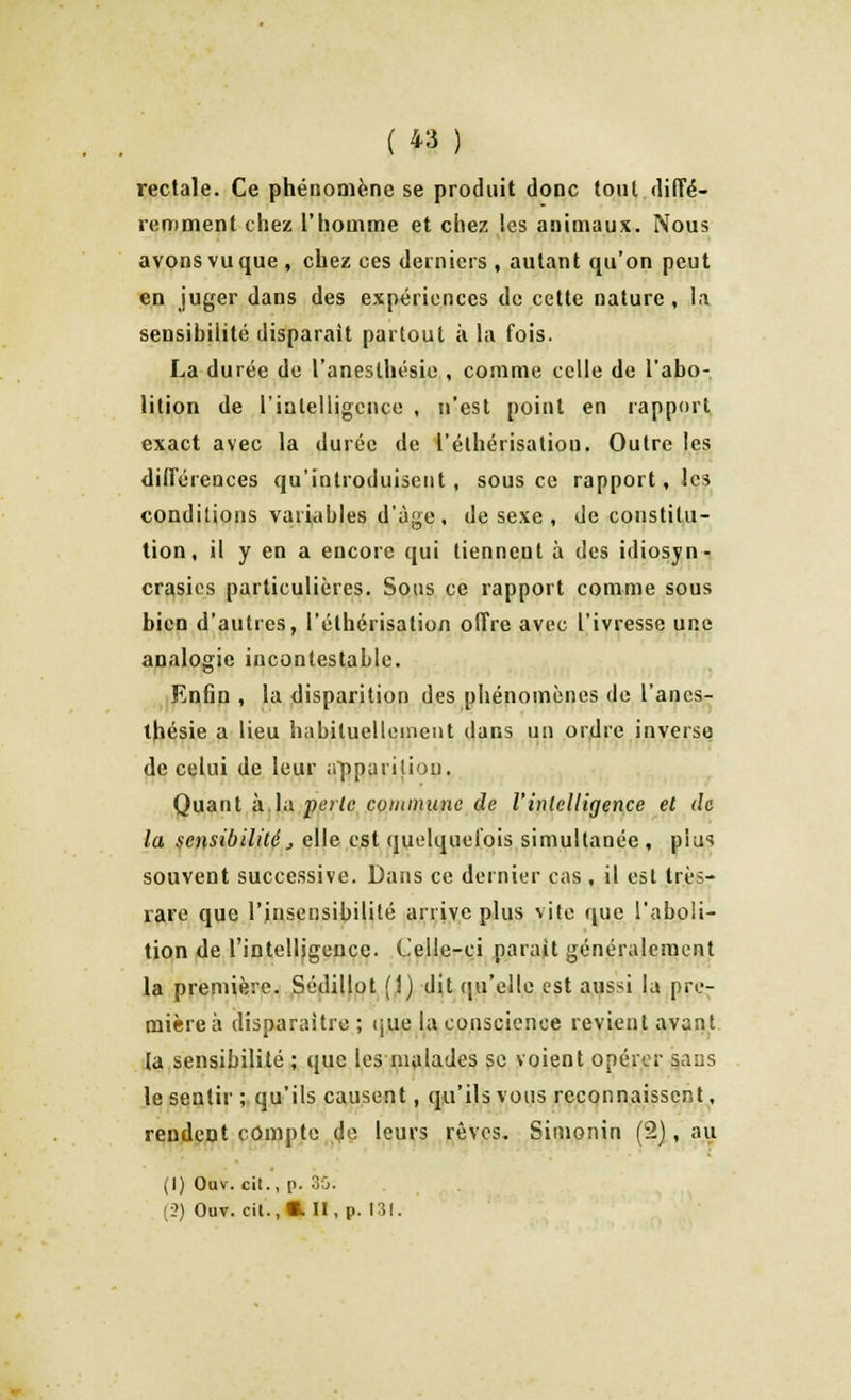 rectale. Ce phénomène se produit donc tout diffé- remment chez l'homme et chez les animaux. Nous avons vu que , chez ces derniers , autant qu'on peut en juger dans des expériences de cette nature , la sensibilité disparait partout à la fois. La durée de l'anesthésie , comme celle de l'abo- lition de l'intelligence , n'est point en rapport exact avec la durée de l'élhérisatiou. Outre les différences qu'introduisent, sous ce rapport, les conditions variables d'âge , de sexe , de constitu- tion, il y en a encore qui tiennent à des idiosyn- crasics particulières. Sous ce rapport comme sous bien d'autres, l'éthérisation offre avec l'ivresse une analogie incontestable. Enfin , la disparition des phénomènes de l'anes- thésie a lieu habituellement dans un ordre inverso de celui de leur apparition. Quant à la perle commune de l'intelligence et de la sensibilité > elle est quelquefois simultanée , piu* souvent successive. Dans ce dernier cas , il est très- rare que l'insensibilité arrive plus vite que l'aboli- tion de l'intelligence. Celle-ci parait généralement la première. Sédillot (î) dit qu'elle est aussi la pre- mière à disparaître; que la conscience revient avant ta sensibilité ; que les malades se voient opérer sans le sentir ; qu'ils causent, qu'ils vous reconnaissent, rendent compte de leurs rêves. Simonin (2), au (1) Ouv. cil., p. 35. (2) Ouv. cit. ,«.11, p. 131.