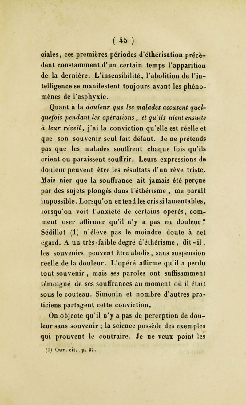 ciales, ces premières périodes d'éthérisation précè- dent constamment d'un certain temps l'apparition de la dernière. L'insensibilité, l'abolition de l'in- telligence se manifestent toujours avant les phéno- mènes de l'asphyxie. Quant à la douleur que les malades accusent quel- quefois pendant les opérations, et qu'ils nient ensuite à leur réveil, j'ai la conviction qu'elle est réelle et que son souvenir seul fait défaut. Je ne prétends pas que les malades souffrent chaque fois qu'ils crient ou paraissent souffrir. Leurs expressions de douleur peuvent être les résultats d'un rêve triste. Mais nier que la souffrance ait jamais été perçue par des sujets plongés dans l'élhérisme , me paraît impossible. Lorsqu'on enlendlescrissilamentables, lorsqu'on voit l'anxiété de certains opérés, com- ment oser affirmer qu'il n'y a pas eu douleur? Sédillot (lj n'élève pas le moindre doute à cet égard. A un très-faible degré d'élhérismc , dit-il, les souvenirs peuvent être abolis, sans suspension réelle de la douleur. L'opéré affirme qu'il a perdu tout souvenir , mais ses paroles ont suffisamment témoigné de ses souffrances au moment où il était sous le couteau. Simonin et nombre d'autres pra- ticiens partagent celte conviction. On objecte qu'il u'y a pas de perception de dou- leur sans souvenir ; la science possède des exemples qui prouvent le contraire. Je ne veux point les