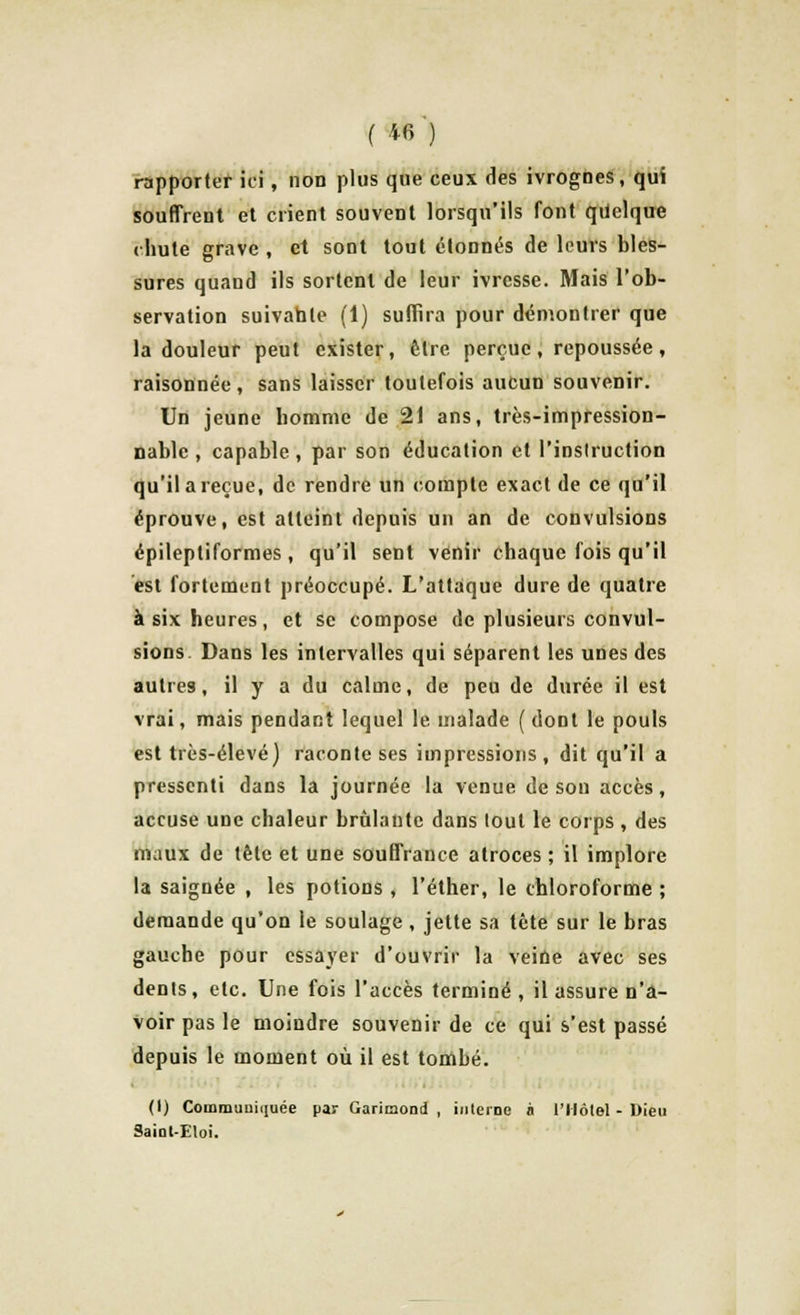 rapporter ici, non plus que ceux des ivrognes, qui souffrent et crient souvent lorsqu'ils font quelque chute grave , et sont tout étonnés de leurs bles- sures quaud ils sortent de leur ivresse. Mais l'ob- servation suivante (1) suffira pour démontrer que la douleur peut exister, être perçue, repoussée, raisonnée, sans laisser toutefois aucun souvenir. Un jeune homme de 21 ans, très-impression- nable, capable, par son éducation et Pinsiruction qu'il a reçue, de rendre un compte exacide ce qu'il éprouve, est atteint depuis un an de convulsions épileptiformes , qu'il sent venir chaque fois qu'il est fortement préoccupé. L'attaque dure de quatre à six heures, et se compose de plusieurs convul- sions Dans les intervalles qui séparent les unes des autres, il y a du calme, de peu de durée il est vrai, mais pendant lequel le malade (dont le pouls est très-élevé) raconte ses impressions, dit qu'il a pressenti dans la journée la venue de son accès, accuse une chaleur brûlante dans tout le corps , des maux de tête et une souffrance atroces ; il implore la saignée , les potions , l'éther, le chloroforme ; demande qu'on le soulage, jette sa tète sur le bras gauche pour essayer d'ouvrir la veine avec ses dents, etc. Une fois l'accès terminé, il assure n'a- voir pas le moindre souvenir de ce qui s'est passé depuis le moment où il est tombé. (1) Communiquée par Garimond , interne à l'Hôtel - Dieu Saiot-Etoi.