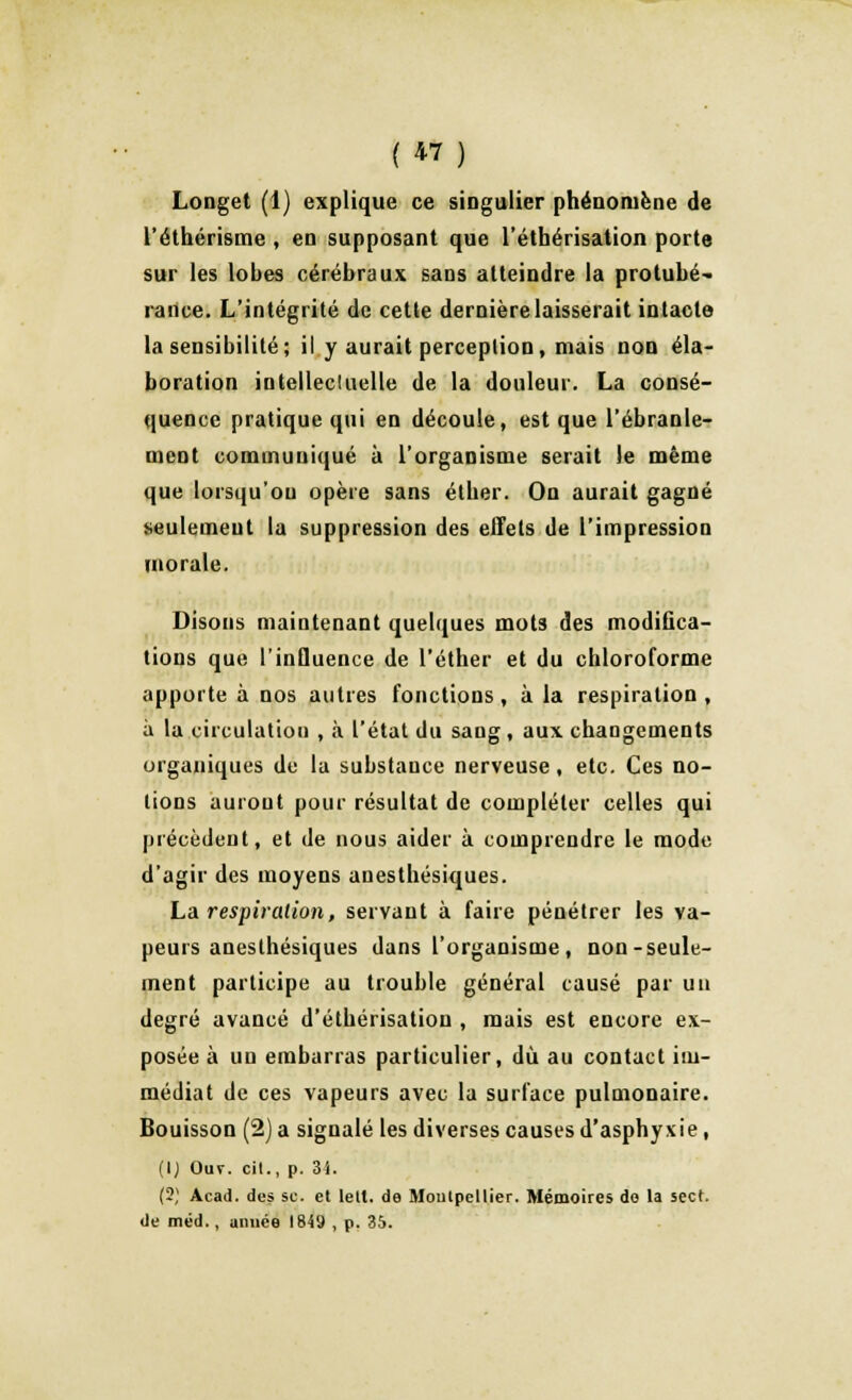 Longet (1) explique ce singulier phénomène de l'éthérisme , en supposant que l'étbérisation porte sur les lobes cérébraux sans atteindre la protubé- rance. L'intégrité de cette dernière laisserait intacte la sensibilité; il y aurait perception, mais non éla- boration intellectuelle de la douleur. La consé- quence pratique qui en découle, est que l'ébranle- ment communiqué à l'organisme serait le même que lorsqu'on opère sans étber. On aurait gagné seulement la suppression des effets de l'impression morale. Disons maintenant quelques mots des modifica- tions que l'influence de l'éther et du chloroforme apporte à nos autres fonctions , à la respiration , à la circulation , à l'état du sang, aux changements organiques de la substance nerveuse, etc. Ces no- tions auront pour résultat de compléter celles qui précèdent, et de nous aider à comprendre le mode d'agir des moyens anesthésiques. La respiration, servant à faire pénétrer les va- peurs anesthésiques dans l'organisme , non-seule- ment participe au trouble général causé par un degré avancé d'étbérisation , mais est encore ex- posée à un embarras particulier, dû au contact im- médiat de ces vapeurs avec la surface pulmonaire. Bouisson (2) a signalé les diverses causes d'asphyxie, (1) Ouv. cit., p. 3i. (2) Acad. des se. et lelt. de Moulpeltier. Mémoires do la sect. de méd., année 1849 , p. 35.