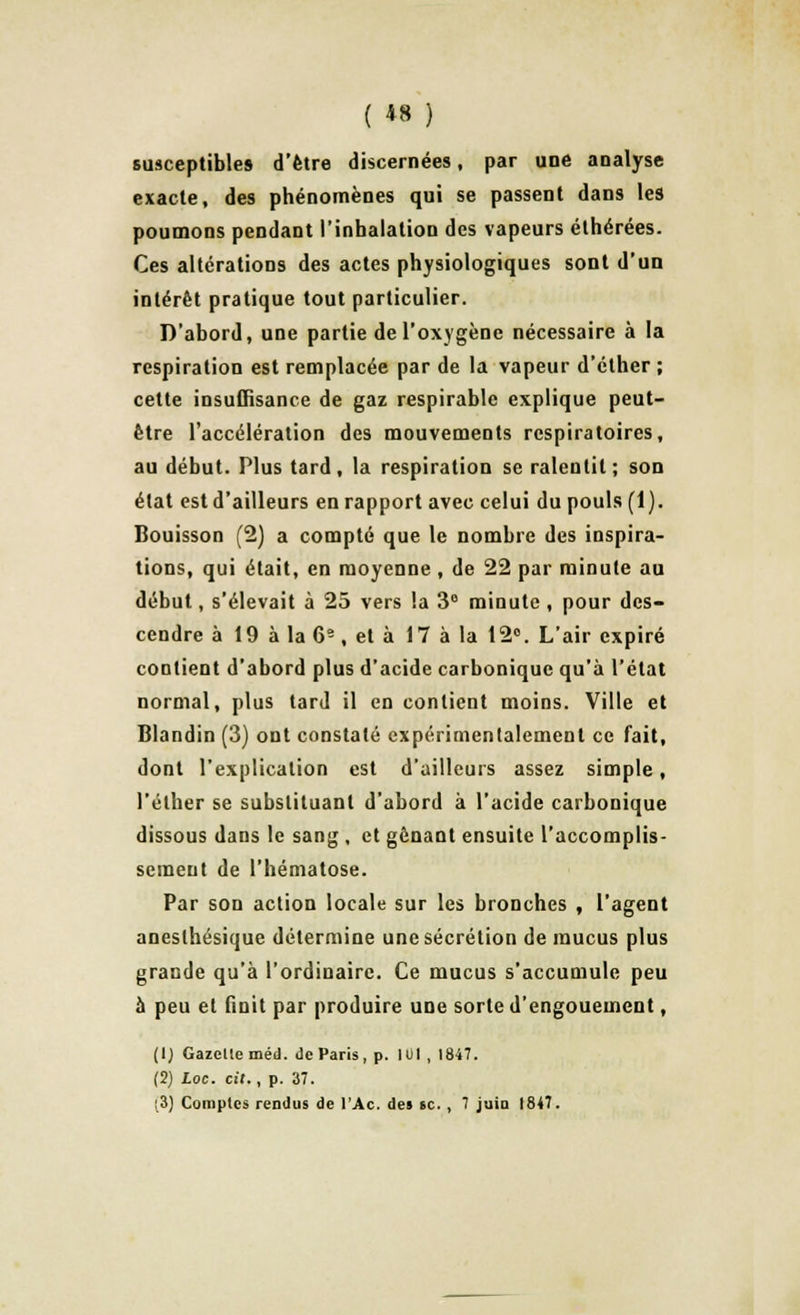 ( *8 ) susceptibles d'être discernées, par une analyse exacte, des phénomènes qui se passent dans les poumons pendant l'inhalation des vapeurs éthérées. Ces altérations des actes physiologiques sont d'un intérêt pratique tout particulier. D'abord, une partie de l'oxygène nécessaire à la respiration est remplacée par de la vapeur d'éther ; cette insuffisance de gaz respirable explique peut- être l'accélération des mouvements respiratoires, au début. Plus tard , la respiration se ralentit ; son état est d'ailleurs en rapport avec celui du pouls (1). Bouisson (2) a compté que le nombre des inspira- tions, qui était, en moyenne , de 22 par minute au début, s'élevait à 25 vers la 3° minute , pour des- cendre à 19 à la 6e, et à 17 à la 12°. L'air expiré contient d'abord plus d'acide carbonique qu'à l'état normal, plus tard il en contient moins. Ville et Blandin (3) ont constaté expérimentalement ce fait, dont l'explication est d'ailleurs assez simple, l'élher se substituant d'abord à l'acide carbonique dissous dans le sang , et gênant ensuite l'accomplis- sement de l'hématose. Par son action locale sur les bronches , l'agent anesthésique détermine une sécrétion de mucus plus grande qu'à l'ordinaire. Ce mucus s'accumule peu à peu et finit par produire une sorte d'engouement, (1) Gazelle méd. de Paris, p. 101 , 1847. (2) Loc. cit., p. 37.