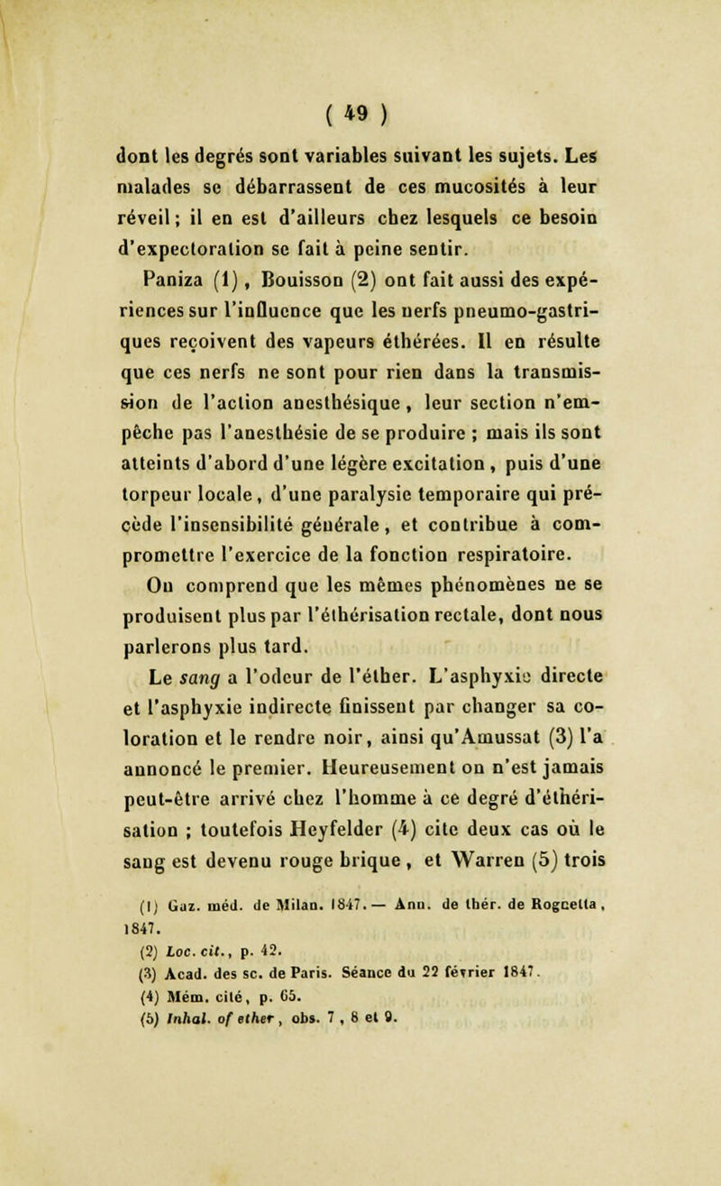 dont les degrés sont variables suivant les sujets. Les malades se débarrassent de ces mucosités à leur réveil ; il en est d'ailleurs chez lesquels ce besoin d'expectoration se fait à peine sentir. Paniza (1), Bouisson (2) ont fait aussi des expé- riences sur l'influence que les nerfs pneumogastri- ques reçoivent des vapeurs éthérées. Il en résulte que ces nerfs ne sont pour rien dans la transmis- sion de l'action anestbésique , leur section n'em- pêche pas l'anesthésie de se produire ; mais ils sont atteints d'abord d'une légère excitation , puis d'une torpeur locale, d'une paralysie temporaire qui pré- cède l'insensibilité générale, et contribue à com- promettre l'exercice de la fonction respiratoire. Ou comprend que les mêmes phénomènes ne se produisent plus par l'élhérisalion rectale, dont nous parlerons plus tard. Le sang a l'odeur de l'élher. L'asphyxie directe et l'asphyxie indirecte finissent par changer sa co- loration et le rendre noir, ainsi qu'Amussat (3) l'a annoncé le premier. Heureusement on n'est jamais peut-être arrivé chez l'homme à ce degré d'éthéri- salion ; toutefois Heyfelder (4) cite deux cas où le sang est devenu rouge brique , et Warren (5) trois (1) Gaz. iiiéd. de Milan. 1847.— Anu. de Ihér. de Rogcella, 1847. (2) Loc.cil., p. 42. (3) Acad. des se. de Paris. Séance du 22 février 1847. (4) Mém. cilé, p. 65. (6) Inhal. of ether , obs. 7 , 8 el 9.
