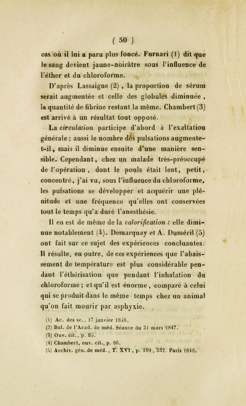cas où il lui a paru plus foocé. Furnari (1) dit que le sang devient jaune-noiràtre sous l'influence de l'éther et du chloroforme. D'après Lassaigne (2) , la proportion de sérum serait augmentée et celle des globules diminuée , la quantité de fibrine restant la même. Chambert(3) est arrivé à un résultat tout opposé. La circulation participe d'abord à l'exaltation générale ; aussi le nombre dès pulsations augmente- t-il, mais il diminue ensuite d'une manière sen- sible. Cependant, chez un malade très-préoccupé de l'opération , dont le pouls était lent, petit, concentré, j'ai vu, sous l'influence du chloroforme, les pulsations se développer et acquérir une plé- nitude et une fréquence qu'elles ont conservées tout le temps qu'a duré l'anesthésie. Il en est de même de la calorification : elle dimi- nue notablement (4). Demarquay et A. Duméril (5) ont fait sur ce sujet des expériences concluantes. Il résulte, en outre, de ces expériences que l'abais- sement de température est plus considérable pen- dant l'éthérisation que pendant l'inhalation du chloroforme; et qu'il est énorme , comparé à celui qui se produit dans le même temps chez un animal qu'on fait mourir par asphyxie. (1) Ac. des se, 17 janvier 18iS. (2) Bul. de l'Acad. de méd. Séance du 31 mars 1847. (3) Ouv. citl, p. 85. (4) Cbarabert, ouv. cit., p. 86. (5) Archiv. gén. de méd., T. XVI, p. 189 , 332. Paris 1848.