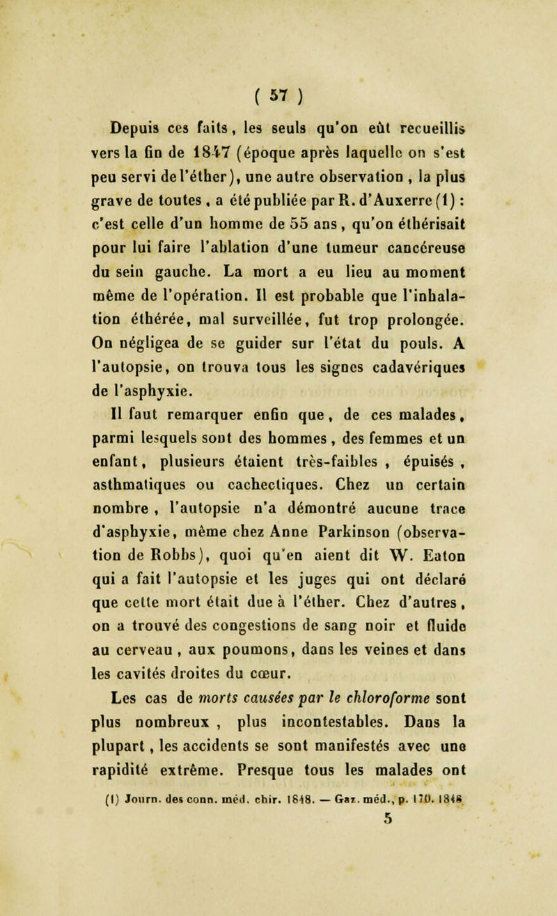 Depuis ces faits, les seuls qu'on eût recueillis vers la fin de 1847 (époque après laquelle on s'est peu servi del'éther), une autre observation , la plus grave de toutes , a été publiée parR.d'Auxerre(l) : c'est celle d'un homme de 55 ans, qu'on éthérisait pour lui faire l'ablation d'une tumeur cancéreuse du sein gauche. La mort a eu lieu au moment même de l'opération. Il est probable que l'inhala- tion éthérée, mal surveillée, fut trop prolongée. On négligea de se guider sur l'état du pouls. A l'autopsie, on trouva tous les signes cadavériques de l'asphyxie. Il faut remarquer enfin que, de ces malades, parmi lesquels sont des hommes , des femmes et un enfant, plusieurs étaient très-faibles, épuisés, asthmatiques ou cachectiques. Chez un certain nombre , l'autopsie n'a démontré aucune trace d'asphyxie, même chez Anne Parkinson (observa- tion de Robbs), quoi qu'en aient dit W. Eaton qui a fait l'autopsie et les juges qui ont déclaré que celle mort élait due à l'éther. Chez d'autres, on a trouvé des congestions de sang noir et fluide au cerveau , aux poumons, dans les veines et dans les cavités droites du cœur. Les cas de morts causées par le chloroforme sont plus nombreux , plus incontestables. Dans la plupart, les accidents se sont manifestés avec une rapidité extrême. Presque tous les malades ont (I) Journ. des conn. méil. chir. 1848. — Gaz.méd., p. 1ÎO. 1348 5