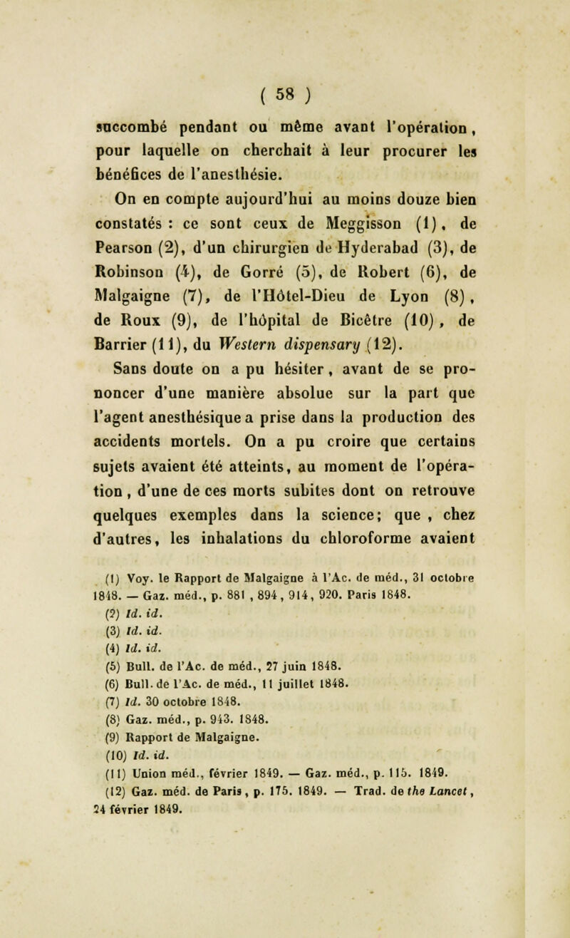 succombé pendant ou même avant l'opération, pour laquelle on cherchait à leur procurer les bénéfices de l'anesthésie. On en compte aujourd'hui au moins douze bien constatés: ce sont ceux de Meggisson (1), de Pearson (2), d'un chirurgien de Hyderabad (3), de Robinson (4), de Gorré (5), de Robert (6), de Malgaigne (7), de FHôtel-Dieu de Lyon (8), de Roux (9), de l'hôpital de Bicêtre (10) , de Barrier (H), du Weslem dispensary (12). Sans doute on a pu hésiter, avant de se pro- noncer d'une manière absolue sur la part que l'agent aneslhésique a prise dans la production des accidents mortels. On a pu croire que certains sujets avaient été atteints, au moment de l'opéra- tion , d'une de ces morts subites dont on retrouve quelques exemples dans la science; que , chez d'autres, les inhalations du chloroforme avaient (I) Voy. le Rapport de Malgaigne à l'Ac. de raéd., 31 octobre 1848. — Gaz. méd., p. 881 ,894, 914, 920. Paris 1848. (?) Id. id. (3) Id. id. (4) Id. id. (5) Bull, de l'Ac. de méd., 57 juin 1848. (6) Bull.de l'Ac. de méd., Il juillet 1848. (7) Id. 30 octobre 1848. (8) Gaz. méd., p. 943. 1848. (9) Bapport de Malgaigne. (10) Id. id. (II) Union méd., février 1849. — Gaz. méd., p. 115. 1849. (12) Gaz. méd. de Paris, p. 175. 1849. — Trad. àethe Lancel, 54 février 1849.
