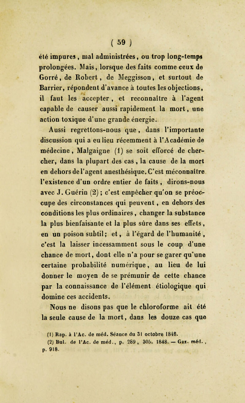 été impures , mal administrées, ou trop long-tempa prolongées. Mais, lorsque des faits comme ceux de Gorré, de Robert, de Meggisson, et surtout de Barrier, répondent d'avance à toutes les objections, il faut les accepter, et reconnaître à l'agent capable de causer aussi rapidement la mort, une action toxique d'une grande énergie. Aussi regrettons-nous que, dans l'importante discussion qui a eu lieu récemment à l'Académie de médecine, Malgaigne (1) se soit efforcé de cher- cher, dans la plupart des cas, la cause de la mort en dehors de l'agent anesthésique. C'est méconnaître l'existence d'un ordre entier de faits , dirons-nous avec J. Guérin (2) ; c'est empêcher qu'on se préoc- cupe des circonstances qui peuvent , en dehors des conditions les plus ordinaires, changer la substance la plus bienfaisante et la plus sûre dans ses effets, en un poison subtil; et, à l'égard de l'humanité , c'est la laisser incessamment sous le coup d'une chance de mort, dont elle n'a pour se garer qu'une certaine probabilité numérique, au lieu de lui donner le moyen de se prémunir de cette chance par la connaissance de l'élément étiologique qui domine ces accidents. Nous ne disons pas que le chloroforme ait été la seule cause de la mort, dans les douze cas que (1) Bap. à l'Ac. de méd. Séance du 31 octobre 1848. (2) Bul. de l'Ac. de méd., p. 289 , 305. 1848. — Gai. méd. , p. 918.