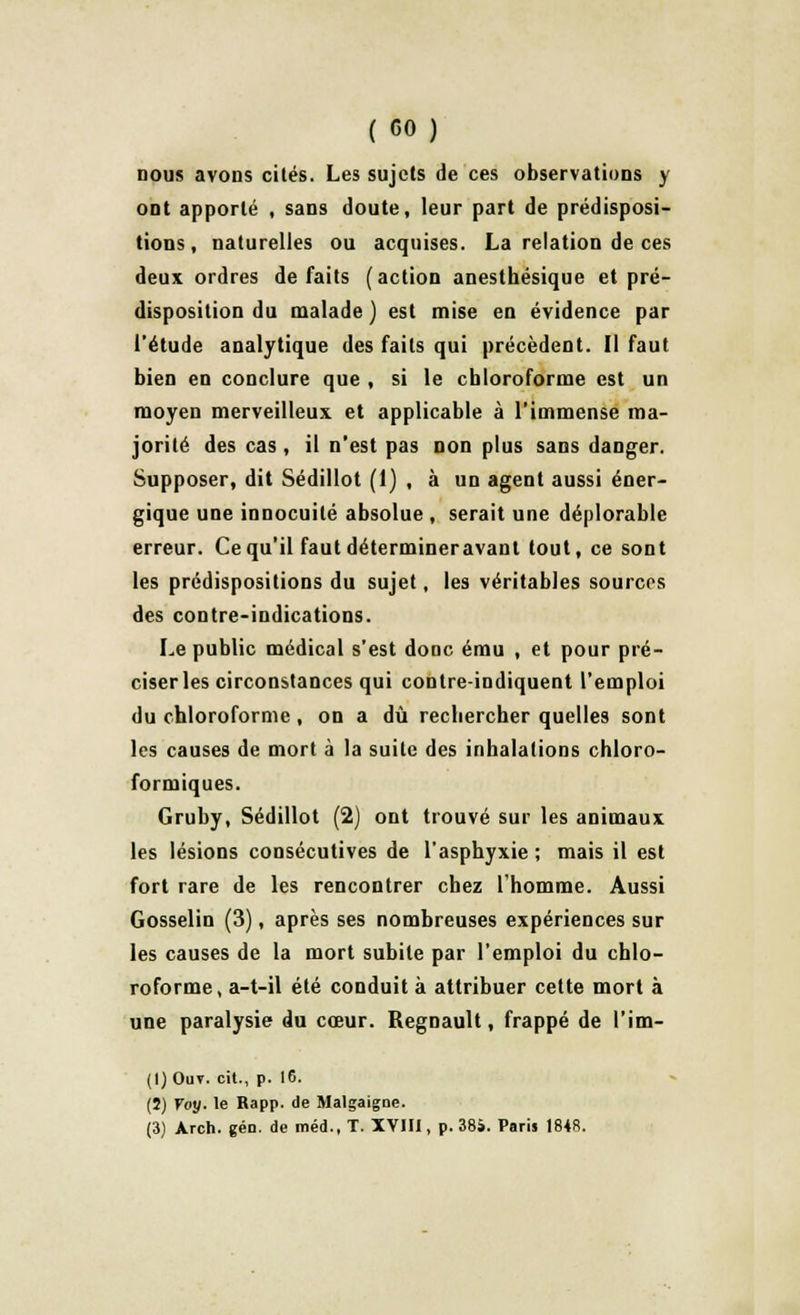 ( GO) nous avons cités. Les sujets de ces observations y ont apporté , sans doute, leur part de prédisposi- tions, naturelles ou acquises. La relation de ces deux ordres défaits (action anesthésique et pré- disposition du malade ) est mise en évidence par l'étude analytique des faits qui précèdent. Il faut bien en conclure que , si le chloroforme est un moyen merveilleux et applicable à l'immense ma- jorité des cas, il n'est pas non plus sans danger. Supposer, dit Sédillot (1) , à un agent aussi éner- gique une innocuité absolue , serait une déplorable erreur. Ce qu'il faut détermineravant tout, ce sont les prédispositions du sujet, les véritables sources des contre-indications. Le public médical s'est donc ému , et pour pré- ciseras circonstances qui contre-indiquent l'emploi du chloroforme, on a dû rechercher quelles sont les causes de mort à la suite des inhalations chloro- formiques. Gruby, Sédillot (2) ont trouvé sur les animaux les lésions consécutives de l'asphyxie ; mais il est fort rare de les rencontrer chez l'homme. Aussi Gosselin (3), après ses nombreuses expériences sur les causes de la mort subite par l'emploi du chlo- roforme, a-t-il été conduit à attribuer cette mort à une paralysie du cœur. Regnault, frappé de l'im- (I) Ouv. cit., p. 16. (5) Voy. le Rapp. de Malgaigoe. (3) Arch. gén. de méd., T. XVIII, p. 384. Paris 1848.