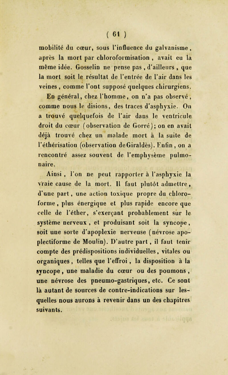 mobilité du cœur, sous l'influence du galvanisme, après la mort par chloroformisation , avait eu la même idée. Gosselin ne pense pas , d'ailleurs , que la mort soit le résultat de l'entrée de l'air dans les veines , comme l'ont supposé quelques chirurgiens. En général, chez l'homme, on n'a pas observé, comme nous le disions, des traces d'asphyxie. On a trouvé quelquefois de l'air dans le ventricule droit du cœur (observation de Gorré); on en avait déjà trouvé chez un malade mort à la suite de l'éthérisation (observation deGiraldès). Hnfin , on a rencontré assez souvent de l'emphysème pulmo- naire. Ainsi , l'on ne peut rapporter à l'asphyxie la vraie cause de la mort. Il faut plutôt admettre, d'une part, une action toxique propre du chloro- forme , plus énergique et plus rapide encore que celle de l'éther, s'exerçant probablement sur le système nerveux, et produisant soit la syncope, soit une sorte d'apoplexie nerveuse (névrose apo- plectiforme de Moulin). D'autre part , il faut tenir compte des prédispositions individuelles, vitales ou organiques , telles que l'effroi, la disposition à la syncope, une maladie du cœur ou des poumons, une névrose des pneumo-gastriques, etc. Ce sont là autant de sources de contre-indications sur les- quelles nous aurons à revenir dans un des chapitres suivants.