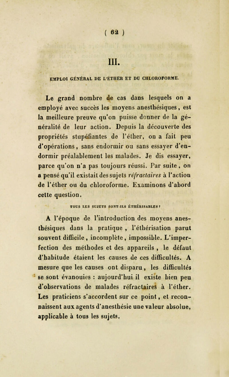III. EMPLOI GÉNÉRAL DE LÉTHER ET DO CHLOROFORME. Le grand nombre de cas dans lesquels on a employé avec succès les moyens anestbésiques, est la meilleure preuve qu'on puisse donner de la gé- néralité de leur action. Depuis la découverte des propriétés stupéfiantes de l'éther, on a fait peu d'opérations, sans endormir ou sans essayer d'en- dormir préalablement les malades. Je dis essayer, parce qu'on n'a pas toujours réussi. Par suite, on a pensé qu'il existait des sujets réfraclaires à l'action de l'éther ou du chloroforme. Examinons d'abord cette question. TOUS LES SUJETS SONT-ILS ÉTHÉR1SABLES l A l'époque de l'introduction des moyens anes- thésiques dans la pratique , l'étbérisation parut souvent difficile, incomplète, impossible. L'imper- fection des méthodes et des appareils , le défaut d'habitude étaient les causes de ces difficultés. A mesure que les causes ont disparu, les difficultés se sont évanouies : aujourd'hui il existe bien peu d'observations de malades réfractaires à l'éther. Les praticiens s'accordent sur ce point, et recon- naissent aux agents d'anesthésie une valeur absolue, applicable à tous les sujets.