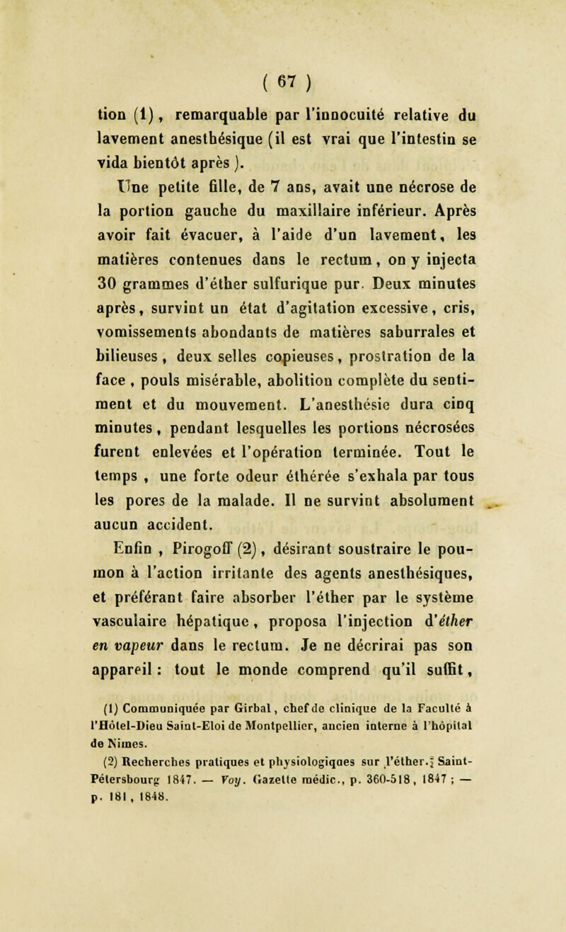 tion (1), remarquable par l'innocuité relative du lavement anesthésique (il est vrai que l'intestin se vida bientôt après j. Une petite 611e, de 7 ans, avait une nécrose de la portion gauche du maxillaire inférieur. Après avoir fait évacuer, à l'aide d'un lavement, les matières contenues dans le rectum, on y injecta 30 grammes d'éther sulfurique pur. Deux minutes après, survint un état d'agitation excessive, cris, vomissements abondants de matières saburrales et bilieuses, deux selles copieuses, prostration de la face , pouls misérable, abolitiou complète du senti- ment et du mouvement. L'anesthésie dura cinq minutes, pendant lesquelles les portions nécrosées furent enlevées et l'opération terminée. Tout le temps , une forte odeur éthérée s'exhala par tous les pores de la malade. Il ne survint absolument aucun accident. Enfin , Pirogoff (2), désirant soustraire le pou- mon à l'action irritante des agents anesthésiques, et préférant faire absorber l'éther par le système vasculaire hépatique, proposa l'injection à'éther en vapeur dans le rectum. Je ne décrirai pas son appareil : tout le monde comprend qu'il suffit, (1) Communiquée par Girbal, chef de clinique de la Faculté à l'Hôlel-Dieu Saint-Eloi de Montpellier, ancien interne à l'hôpital de INiincs. (2) Recherches pratiques et physiologiques sur l'éther.j Saint- Pétersbourg 1847. — Voy. Gazette raédic, p. 360-518, 1847; — p. 181, 1848.