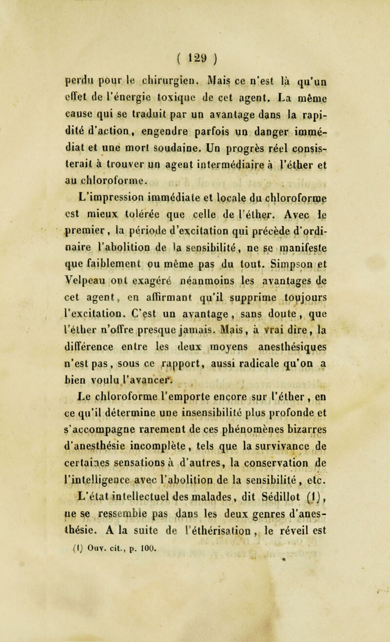 perdu pour le chirurgien. Mais ce n'est là qu'un effet de l'énergie toxique de cet agent. La même cause qui se traduit par un avantage dans la rapi- dité d'action, engendre parfois un danger immé- diat et une mort soudaine. Un progrès réel consis- terait à trouver un agent intermédiaire à l'éther et au chloroforme. L'impression immédiate et locale du chloroforme est mieux tolérée que celle de l'éther. Avec le premier , la période d'excitation qui précède d'ordi- naire l'abolition de la sensibilité, ne se manifeste que faiblement ou même pas du tout. Simpson et Velpeau ont exagéré néanmoins les avantages de cet agent, en affirmant qu'il supprime toujours l'excitation. C'est un avantage, sans doute, que l'éther n'offre presque jamais. Mais, à vrai dire, la différence entre les deux moyens anesthésiques n'est pas, sous ce rapport, aussi radicale qu'on a bien voulu l'avancer. Le chloroforme l'emporte encore sur l'éther , en ce qu'il détermine une insensibilité plus profonde et s'accompagne rarement de ces phénomènes bizarres d'anesthésie incomplète, tels que la survivance de certaines sensations à d'autres, la conservation de l'intelligence avec l'abolition de la sensibilité, etc. L'état intellectuel des malades, dit Sédillot (1), ue se ressemble pas dans les deux genres d'anes- thésie. A la suite de l'éthérisation , le réveil est