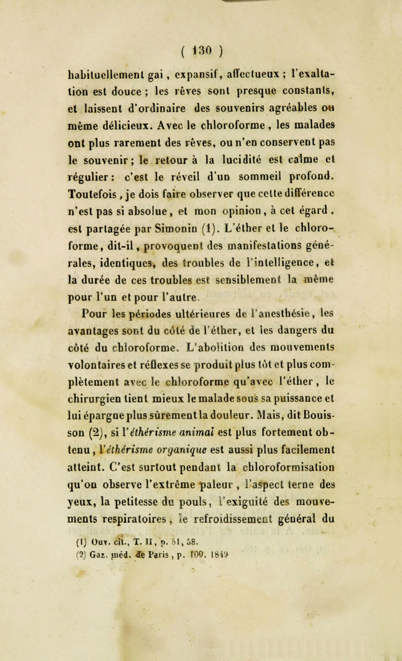 habituellement gai, expansif, affectueux; l'exalla- tion est douce ; les rêves sont presque constants, et laissent d'ordinaire des souvenirs agréables oh même délicieux. Avec le chloroforme , les malades ont plus rarement des rêves, ou n'en conservent pas le souvenir; le retour à la lucidité est calme et régulier : c'est le réveil d'un sommeil profond. Toutefois , je dois faire observer que celte différence n'est pas si absolue, et mon opinion, à cet égard , est partagée par Simonin (1). L'éther et le chloro- forme, dit-il, provoquent des manifestations géné- rales, identiques, des troubles de l'intelligence, el la durée de ces troubles est sensiblement la même pour l'un et pour l'autre. Pour les périodes ultérieures de l'anesthésie, les avantages sont du coté de l'éther, et les dangers du côté du chloroforme. L'abolition des mouvements volontaires et réflexes se produit plus tôt et plus com- plètement avec le chloroforme qu'avec l'éther, le chirurgien tient mieux le malade sous sa puissance et lui épargne plus sûrement la douleur. Mais, dit Bonis son (2), si l'éthérisme animal est plus fortement ob- tenu, Yéthérisme organique est aussi plus facilement atteint. C'est surtout pendant la chloroformisation qu'on observe l'extrême pâleur , l'aspect terne des yeux, la petitesse du pouls, lexiguité des mouve- ments respiratoires, le refroidissemeut général du (1) Ouv. cit., T. JI, p. 61,58. (2) Gai, pied, tfe Paris, p. 100. 1849