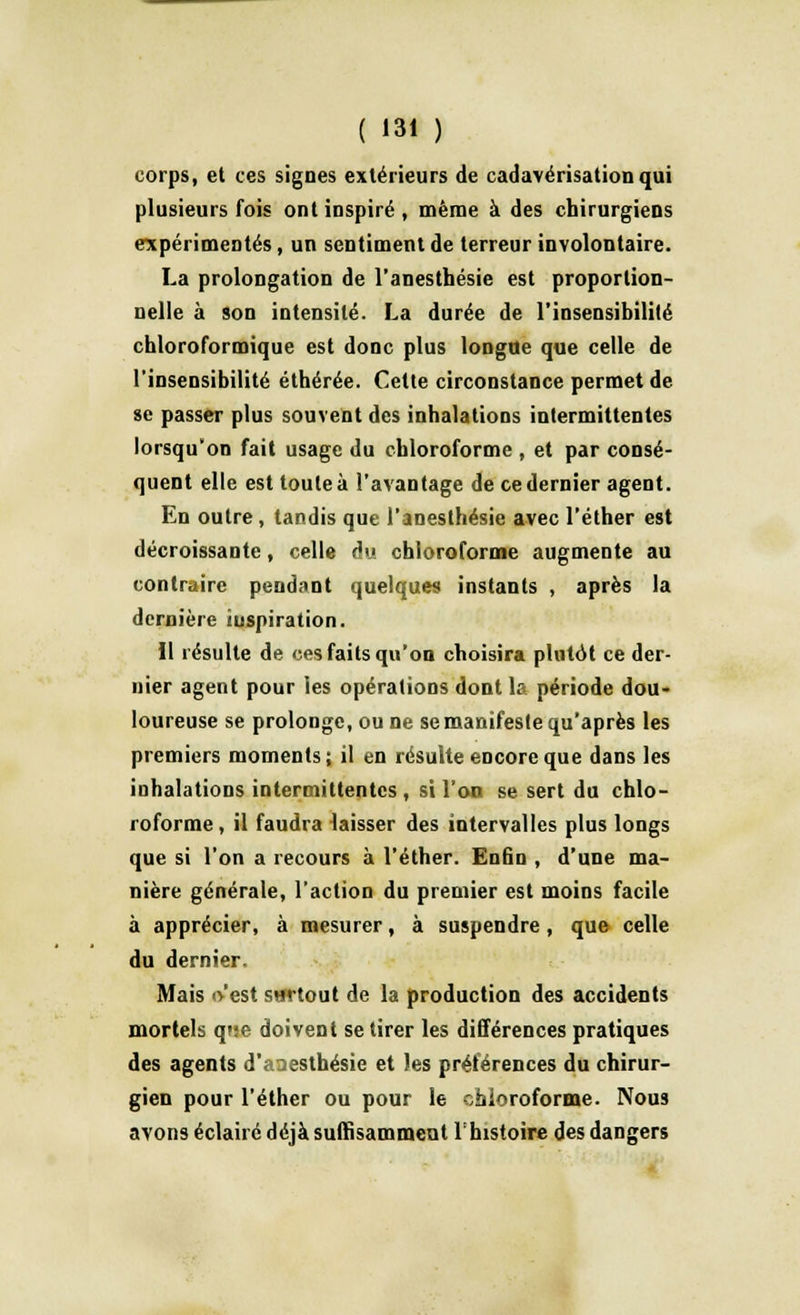 corps, et ces signes extérieurs de cadavérisationqui plusieurs fois ont inspiré, même à des chirurgiens expérimentés, un sentiment de terreur involontaire. La prolongation de l'anesthésie est proportion- nelle à son intensité. La durée de l'insensibilité chloroformique est donc plus longue que celle de l'insensibilité éthérée. Cette circonstance permet de se passer plus souvent des inhalations intermittentes lorsqu'on fait usage du chloroforme , et par consé- quent elle est toute à l'avantage de ce dernier agent. En outre, tandis que l'anesthésie avec l'éther est décroissante, celle du chloroforme augmente au contraire pendant quelques instants , après la dernière iuspiration. Il résulte de ces faits qu'on choisira plutôt ce der- nier agent pour les opérations dont la période dou- loureuse se prolonge, ou ne se manifeste qu'après les premiers moments; il en résulte encore que dans les inhalations intermittentes , si l'on se sert du chlo- roforme , il faudra laisser des intervalles plus longs que si l'on a recours à l'éther. Enfin , d'une ma- nière générale, l'action du premier est moins facile à apprécier, à mesurer, à suspendre, que celle du dernier. Mais o'est surtout de la production des accidents mortels que doivent se tirer les différences pratiques des agents d'a^esthésie et les préférences du chirur- gien pour l'éther ou pour le chloroforme. Nous avons éclairé déjà suffisamment l'histoire des dangers