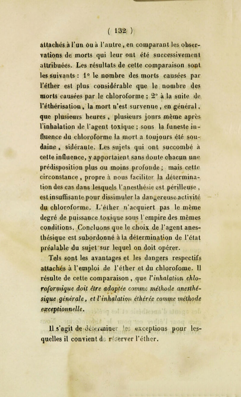 attachés à l'un ou à l'autre , en comparant les obser- vations de morts qui leur ont été successivement attribuées. Les résultats de cette comparaison sont les suivants : 1° le nombre des morts causées par l'éther est plus considérable que le nombre des morts causées par le chloroforme ; 2° à la suite de l'éthérisation , la mort n'est survenue , en général, que plusieurs heures , plusieurs jours même après l'inhalation de l'agent toxique ; sous la funeste in- fluence du chloroforme la mort a toujours été sou- daine , sidérante. Les sujets qui ont succombé à cette influence, y apportaient sans doute ohacun une prédisposition plus ou moins profonde ; mais cette circonstance , propre à nous facilite la détermina- tion des cas dans lesquels l'aneslhésieest périlleuse , est insuffisante pour dissimuler la dangereuse activité du chloroforme. L'éther n'acquiert pas le même degré de puissance toxique sous 1 empire des mêmes conditions. Concluons que le choix de l'agent anes- thésique est subordonné à la détermination de l'état préalable du sujet sur lequel on doit opérer. Tels sont les avantages et les dangers respectifs attachés à l'emploi de l'éther et du chlorofome. 11 résulte de cette comparaison , que l'inhalation chlo- roformique doit être adoptée comme méthode anesthé- sique générale, et Vinhalalioh élhérée comme méthode exceptionnelle. 11 s'agit de «k-tidaine ':■ exceptions pour les- quelles il convient d., réserver l'éther.