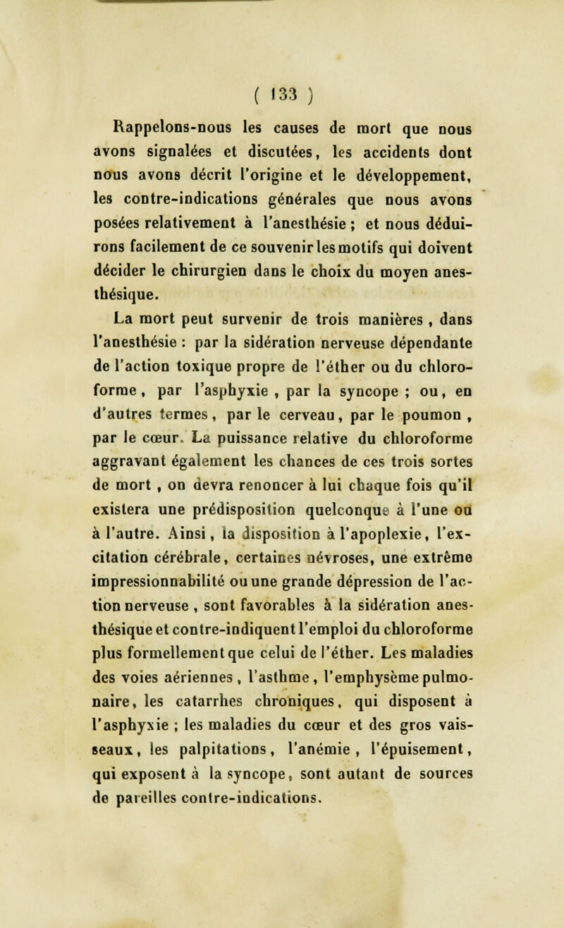 Rappelons-nous les causes de mort que nous avons signalées et discutées, les accidents dont nous avons décrit l'origine et le développement, les contre-indications générales que nous avons posées relativement à l'anesthésie ; et nous dédui- rons facilement de ce souvenir les motifs qui doivent décider le chirurgien dans le choix du moyen anes- thésique. La mort peut survenir de trois manières, dans l'anesthésie : par la sidération nerveuse dépendante de l'action toxique propre de l'éther ou du chloro- forme , par l'asphyxie , par la syncope ; ou, en d'autres termes, par le cerveau, par le poumon , par le cœur, La puissance relative du chloroforme aggravant également les chances de ces trois sortes de mort , on devra renoncer à lui chaque fois qu'il existera une prédisposition quelconque à l'une ou à l'autre. Ainsi, la disposition à l'apoplexie, l'ex- citation cérébrale, certaines névroses, une extrême impressionnabilité ou une grande dépression de l'ac- tion nerveuse , sont favorables à la sidération anes- thésique et contre-indiquent l'emploi du chloroforme plus formellement que celui de l'éther. Les maladies des voies aériennes, l'asthme, l'emphysème pulmo- naire, les catarrhes chroniques, qui disposent à l'asphyxie ; les maladies du cœur et des gros vais- seaux, les palpitations, l'anémie, l'épuisement, qui exposent à la syncope, sont autant de sources de pareilles contre-indications.