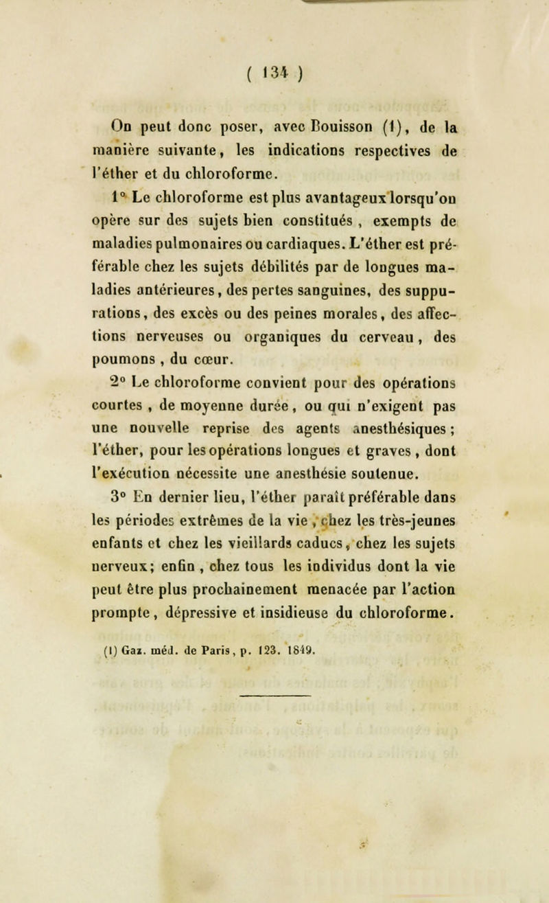 ( «34) On peut donc poser, avec Bouisson (1), de la manière suivante, les indications respectives de l'éther et du chloroforme. 1° Le chloroforme est plus avantageux lorsqu'on opère sur des sujets bien constitués , exempts de maladies pulmonaires ou cardiaques. L'éther est pré- férable chez les sujets débilités par de longues ma- ladies antérieures, des pertes sanguines, des suppu- rations, des excès ou des peines morales, des affec- tions nerveuses ou organiques du cerveau, des poumons, du cœur. 2° Le chloroforme convient pour des opérations courtes , de moyenne durée, ou qui n'exigent pas une nouvelle reprise des agents anesthésiques ; l'éther, pour les opérations longues et graves , dont l'exécution nécessite une anesthésie soutenue. 3° En dernier lieu, l'éther paraît préférable dans les périodes extrêmes de la vie , chez les très-jeunes enfants et chez les vieillards caducs, chez les sujets uerveux; enfin , chez tous les individus dont la vie peut être plus prochainement menacée par l'action prompte, dépressive et insidieuse du chloroforme.