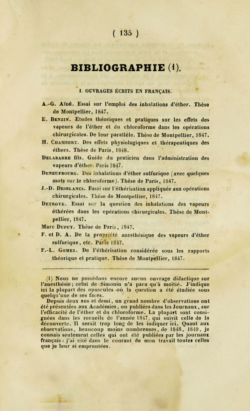 BIBLIOGRAPHIE (i). I. OUVRAGES ÉCRITS EN FRANÇAIS. A.-G. Aïdé. Essai sur l'emploi des inhalations d'élher. Thèse de Montpellier, 1847. E. Benzin. Etudes théoriques et pratiques sur les effets des vapeurs de l'élher et du chloroforme dans les opérations chirurgicales. De leur parallèle. Thèse de Montpellier, 1847. H. Ciiambert. Des effets physiologiques et thérapeutiques des éthers. Thèse de Paris, 1848. Delabarre fils. Guide du praticien dans l'administration des Tapeurs d'élher. Paris 1847. Dexedfbodrg. Des inhalations d'élher sulfurique (avec quelques mois sur le chloroforme). Thèse de Paris, 1847. J.-D. Desblancs. Essai sur l'éthérisation appliquée aux opérations chirurgicales. Thèse de Montpellier, 1847. Dexroyl. Essai sur la question des inhalations des vapeurs éthérées dans les opérations chirurgicales. Thèse de Mont- pellier, 1847. Marc Dupct. Thèse de Paris, 1847. F. et D. A. De la propriété anesthésique des vapeurs d'élher sulfurique, etc. Paris 1847. F.-L. Gomez. De l'éthérisation considérée sous les rapports théorique et pratique. Thèse de Montpellier, 1847. (I) Nous ne possédons encore aucun ouvrage didactique sur l'auesthésie ; celui de Simonin n'a paru qu'à moitié. J'indique ici la plupart des opuscules où la question a été étudiée sous quelqu'une de ses faces. Depuis deux ans et demi, un grand nombre d'observations ont été présentées aux Académies, ou publiées dans les Journaux, sur l'efficacité de l'élher et du chloroforme. La plupart sont consi- gnées dans les recueils de l'année 1847, qui suivit celle de la découverte. Il serait trop long de les indiquer ici. Quant aux observations, beaucoup moins nombreuses, de 1848, 18i9, je connais seulement celles qui ont été publiées par les journaux français : j'ai cité dans le courant de mon travail toutes celles que je leur ai empruntées.