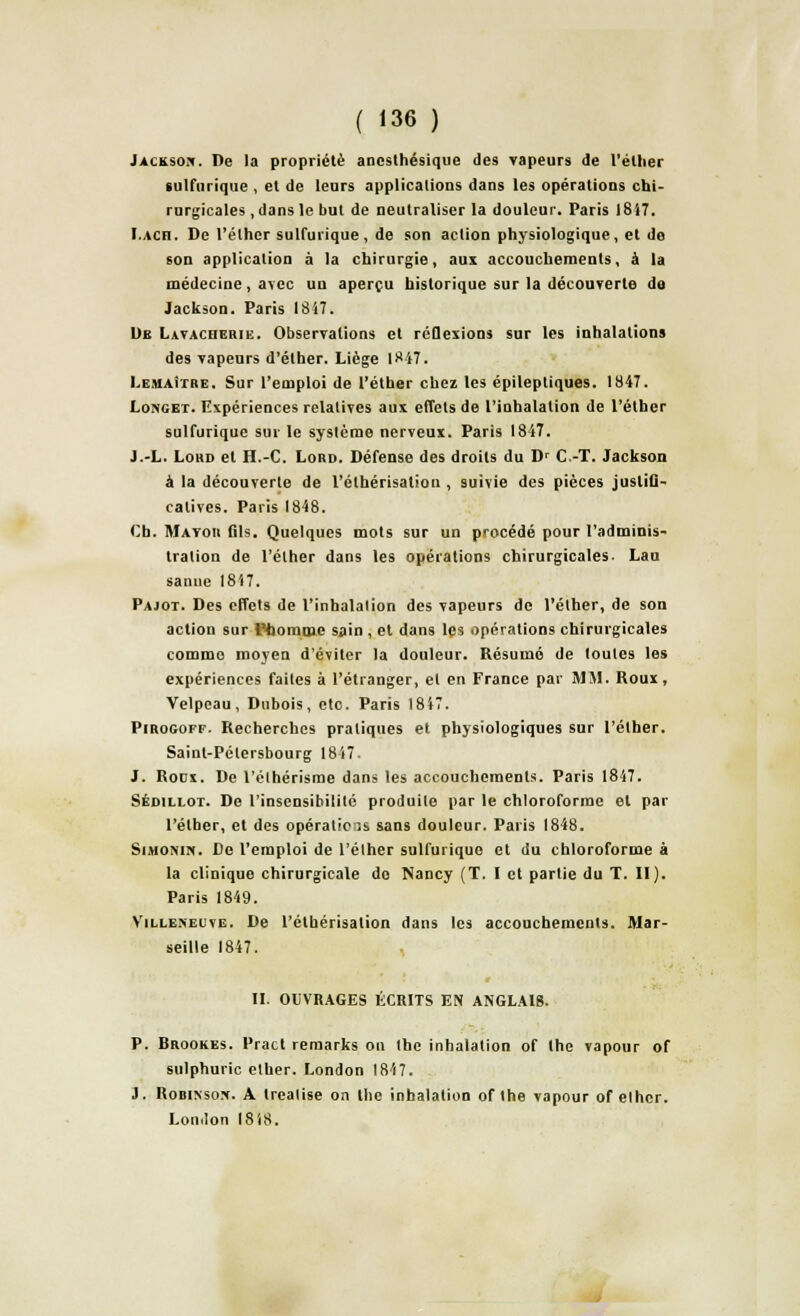 Jackson. De la propriété ancsthésique des vapeurs de l'élher sulfurique , et de leurs applications dans les opérations chi- rurgicales , dans le but de neutraliser la douleur. Paris 1817. I.ach. De l'élher sulfurique, de son action physiologique, et de son application à la chirurgie, aux accouchements, à la médecine, avec un aperçu historique sur la découverte de Jackson. Paris 1817. De Lavacherie. Observations et réflexions sur les inhalations des vapeurs d'élher. Liège 18 47. I.EMAi'rriE. Sur l'emploi de l'éther chez les épilepliques. 1847. Longet. Expériences relatives aux effets de l'inhalation de l'éther sulfurique sur le système nerveux. Paris 1847. J.-L. Lord et H.-C. Lord. Défense des droits du Dr C.-T. Jackson à la découverte de l'élhérisation , suivie des pièces justifi- catives. Paris 1848. Ch. Matou fils. Quelques mots sur un procédé pour l'adminis- tration de l'éther dans les opérations chirurgicales. Lau sanne 1817. Pajot. Des effets de l'inhalation des vapeurs de l'élher, de son action sur 1 homme sain , et dans les opérations chirurgicales comme moyen d'éviter la douleur. Résumé de loutes les expériences faites à l'étranger, el en France par MM. Roux, Velpcau, Dubois, eto. Paris 1847. PiRoaoFF. Recherches pratiques et physiologiques sur l'élher. Saint-Pétersbourg 1847. J. Roux. De l'élhérisme dans les accouchements. Paris 1847. Sédillot. De l'insensibilité produite par le chloroforme el par l'élher, et des opérations sans douleur. Paris 1848. Simonin. De l'emploi de l'élher sulfurique et du chloroforme à la clinique chirurgicale do Nancy (T. I et partie du T. II). Paris 1849. Villeneuve. De l'élhérisation dans les accouchements. Mar- seille 1847. II. OUVRAGES ÉCRITS EN ANGLAIS. P. Brookes. Pract reraarks on Ihe inhalation of the vapour of sulphuric elher. London 1847. J. Robinson. A trealise on the inhalation of Ihe vapour of elhcr. London 1818.