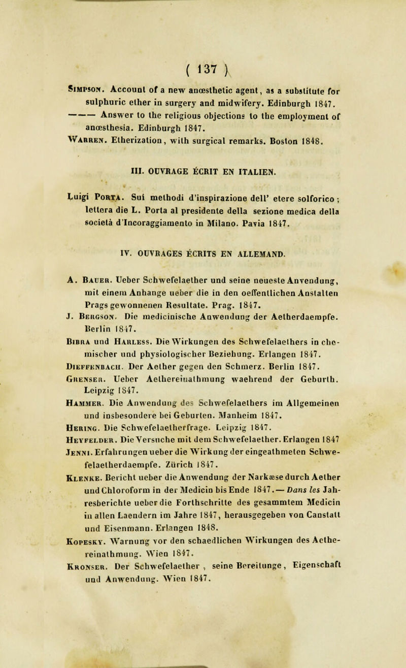 Simpson. AccoudI of a new anœsthetic agent, as a subslilute for sulphuric elher in surgery and midwifery. Edinburgh 1847. Answer to the religious objections to Ibe employmenl of anœsthcsia. Edinburgh 1847. Warren. Etherization, with surgical remarks. Boston 1848. III. OUVRAGE ÉCRIT EN ITALIEN. Luigi Porta. Sui melhodi d'inspirazione dell' etere solforico ; lettera die L. Porta al présidente délia sezione médira délia società d'Incoraggiamento in Milano. Pavia 1847. IV. OUVRAGES ÉCRITS EN ALLEMAND. A. Bauer. Ueber Schwefelaelher und seine neueste Anvendung, mit eineiu Anhange ueber die in den oelTentlichen Anstalten Prags gewonnenen Besultate. Prag. 1847. J. Bergson. Die medicinische Anwendung der Aetherdaempfe. Berlin 1847. Bibra und Harless. Die Wirkungen des Schwefelaelhers in clio- mischer und physiologischer Beziehung. Erlangen 1847. I'ii.i r i.miacii Der Aelher gegen den Scbmerz. Berlin 1847. Gkenseu. Ueber Aelbereiualhmung waehrend der Geburlb. Leipzig IS47. Hammer. Die Anwendung de? Schwefelaethers im AUgemeinen und insbesondere beiGeburten. Manheim 1847. Hering. Die Schwefelaelhcrfrage. Leipzig 1847. Hevfei.der. Die Versnche mit dem Schwefelaelher. Erlangen 1847 Jenni. Erfahrungen ueber die Wirkungdereingealhmelen Schwe- felaetberdaempfe. Zurich 1847. Klenke. Bericht ueber die Anwendung der Narkaese dure h Aelher uudChloroform in der Medicin bisEnde 1847.— Dans les Jah- resberichte ueber die Forthschritte des gesammtem Medicin in allen Laendern im Jahre 1847, herausgegeben von Caostatt und Eisenmann. Erlangen 1848. Kopeskv. Warnung vor den schaedlichen Wirkungen des Aethe- reinathmung. Wien 1847. Khonser. Der Schwefelaelher , seine Bereitunge, Eigenschaft und Anwendung. Wien 1847.