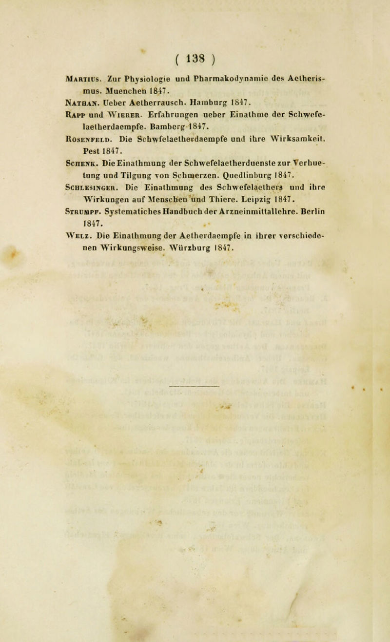 Martius. Zur Physiologie und Pharmakodynamio des Aclhcris- mus. MueDchen 1847. Nathan. lleber Aelherrausch. Hamburg 1847. Rapp und AVierer. Erfahrungen ueber Einalhme der Schwofc- laelberdacmpfe. Bamberg 1847. Rosenfeld. Die Schwfelaetherdaempfe und ihre Wirksamkeil. Pest 1847. Schenk. DieEinalhmung der Schwefelaetherduenslezur Vcrhue- tung und Tilgung von Schmerzen. Qucdlinburg 1847. Schlesinger. Die Einathmung des Scbwefelaelhers und ibre AVirkungen auf Menschen und Thiere. Leipzig 1847. Strcmpp. SystematichesHandbuchder ArzneinmittaUehre. Berlin 1847. Welz. Die Einalhmung der Aetherdaempfe in ihrer verschiedo- nen AVirkungsweise. Wurzburg 1847.