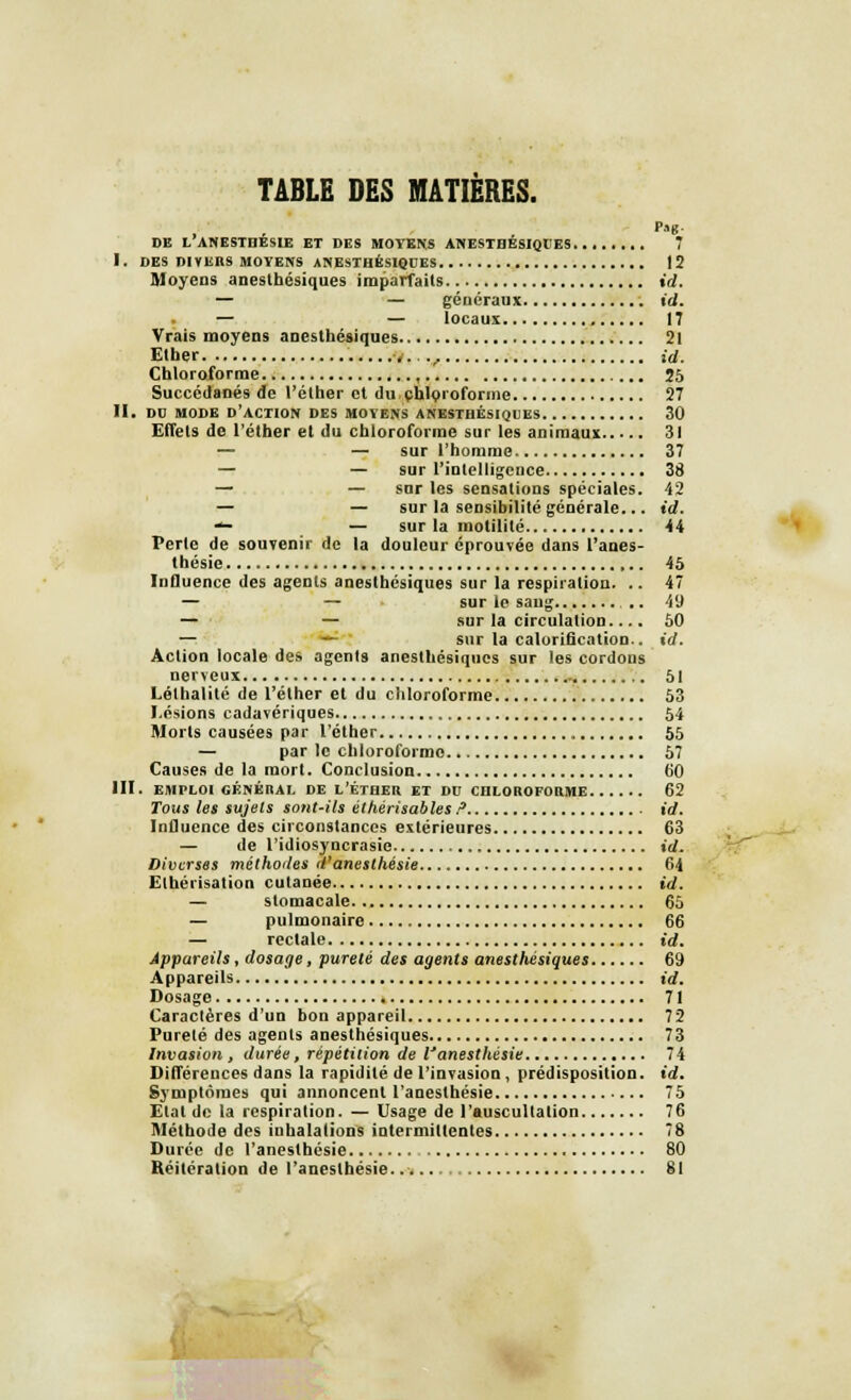 TABLE DES MATIERES. DE L ANESTDESIE ET DES MOYENS ANESTBESIQEES 7 I. DES DIYIiRS MOYENS ANESTHÉSIQUES 12 Moyens aneslbésiques imparfaits id. — — généraux id. — — locaux , 17 Vrais moyens anesthésiques 21 Elher 4...., id. Chloroforme , 25 Succédanés de l'éther et du chloroforme 27 II. DD MODE D'ACTION DES MOYENS ANESTBÉSIQUES 30 Effets de l'éther et du chloroforme sur les animaux 31 — — sur l'homme 37 — — sur l'intelligence 38 — — snr les sensations spéciales. 42 — — sur la sensibilité générale... id. <*- — sur la inutilité 44 Perle de souvenir de la douleur éprouvée dans l'anes- thésie 45 Influence des agents anesthésiques sur la respiration. .. 47 — — sur le sang .. 49 — — sur la circulation.... 50 — — sur la calorification.. id. Action locale des agenl9 anesthésiques sur les cordons nerveux 51 Lélhalité de l'éther et du chloroforme 53 Lésions cadavériques 54 Morts causées par l'éther 55 — par le chloroforme 67 Causes de la mort. Conclusion 60 III. EMPLOI GÉNÉRAL DE L'ÉTHER ET DU CHLOROFORME 62 Tous les sujets sont-ils éthérisables ? id. Influence des circonstances extérieures 63 — de l'idiosyncrasie id. Diverses méthodes d'anesthésie 64 Elhérisation cutanée id. — stomacale 65 — pulmonaire 66 — rectale id. Appareils , dosage, pureté des agents anesthésiques 69 Appareils id. Dosage 71 Caractères d'un bon appareil 72 Pureté des agents anesthésiques 73 Invasion, durée, répétition de l'anesthésie 74 Différences dans la rapidité de l'invasion , prédisposition, id. Symptômes qui annoncent l'anesthésie 75 Etal de la respiration. — Usage de l'auscultation 76 Méthode des inhalations intermittentes 78 Durée de l'anesthésie 80 Réitération de l'anesthésie. 81 I